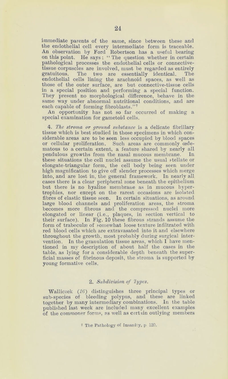 immediate parents of the same, since between these and the endothelial cell every intermediate form is traceable. An observation by Ford Robertson has a useful bearing on this point. He says: “The question whether in certain pathological processes the endothelial cells or connective- tissue corpuscles are involved, must be regarded as entirely gratuitous. The two are essentially identical. The endothelial cells lining the arachnoid spaces, as well as those of the outer surface, are but connective-tissue cells in a special position and performing a special function. They present no morphological difference, behave in the same way under abnormal nutritional conditions, and are each capable of forming fibroblasts.”7 An opportunity has not so far occurred of making a special examination for gametoid cells. 4. The stroma or ground substance is a delicate fibrillary tissue which is best studied in those specimens in which con- siderable areas are to be seen less occupied by blood spaces or cellular proliferation. Such areas are commonly cede- matous to a certain extent, a feature shared by nearly all pendulous growths from the nasal mucous membrane. In these situations the cell nuclei assume the usual stellate or elongate-triangular form, the cell body being seen under high magnification to give off slender processes which merge into, and are lost in, the general framework. In nearly all cases there is a clear peripheral zone beneath the epithelium but there is no hyaline membrane as in mucous hyper- trophies, nor except on the rarest occasions are isolated fibres of elastic tissue seen. In certain situations, as around large blood channels and proliferation areas, the stroma becomes more fibrous and the compressed nuclei more elongated or linear (i.e., plaques, in section vertical to their surface). In Fig. 10 these fibrous strands assume the form of trabeculae of somewhat loose texture infiltrated with red blood cells which are extravasated into it and elsewhere throughout the growth, most probably during surgical inter- vention. In the granulation tissue areas, which I have men- tioned in my description of about half the cases in the table, as lying for a considerable depth beneath the super- ficial masses of fibrinous deposit, the stroma is supported by young formative cells. 2. Subdivision of lypcs. Walliczek (16) distinguishes three principal types or sub-species of bleeding polypus, and these are linked together by many intermediary combinations. In the table published last week are included many excellent examples of the commoner forms, as well as certain outlying members i The Pathology of Insanity, p 120.