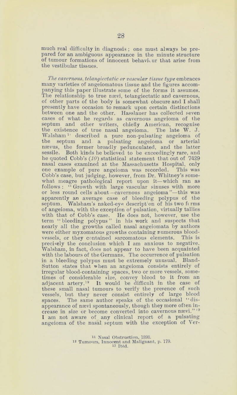much real difficulty in diagnosis ; one must always be pre- pared for an ambiguous appearance in the minute structure of tumour formations of innocent behaviour that arise from the vestibular tissues. The cavernous, telangiectatic or vascular tissue type embraces many varieties of angeiomatous tissue and the figures accom- panying this paper illustrate some of the forms it assumes. The relationship to true nasvi, telangiectatic and cavernous, of other parts of the body is somewhat obscure and I shall presently have occasion to remark upon certain distinctions between one and the other. Hasslauer has collected seven cases of what he regards as cavernous angeioma of the septum and other writers, chiefly American, recognise the existence of true nasal angeioma. The late W. J. Walsham1' described a pure non-pulsating angeioma of the septum and a pulsating angeioma or arterial nsevus, the former broadly pedunculated, and the latter sessile. Both kinds he believed to be exceedingly rare, and he quoted Cobb’s (10) statistical statement that out of 7429 nasal cases examined at the Massachusetts Hospital, only one example of pure angeioma was recorded. This was Cobb’s case, but judging, however, from Dr. Whitney’s some- what meagre pathological report upon it—which ran as follows : “ Growth with large vascular sinuses with more or less round cells about—cavernous angeioma”—this was apparently an average case of bleeding polypus of the septum. Walsham’s naked-eye descript:on of histwofcrms of angeioma, with the exception of pulsation, virtually tallies with that of Cobb’s case. He does not, however, use the term “bleeding polypus” in his work and suspects that nearly all the growths called nasal angeiomata by authors were either myxomatous growths containing numerous blood- vessels, or they contained sarcomatous elements. This is precisely the conclusion which I am anxious to negative. Walsham, in fact, does not appear to have been acquainted with the labours of the Germans. The occurrence of pulsation in a bleeding polypus must be extremely unusual. Bland- Sutton states that when an angeioma consists entirely of irregular blood-containing spaces, two or more vessels, some- times of considerable size, convey blood to it from an adjacent artery.12 It would be difficult in the case of these small nasal tumours to verify the presence of such vessels, but they never consist entirely of large blood spaces. The same author speaks of the occasional “dis- appearance of mevi spontaneously, though they more often in- crease in size or become converted into cavernous nrnvi.” 13 I am not aware of any clinical report of a pulsating angeioma of the nasal septum with the exception of Ver- 11 Nasal Obstruction. 1898. i2 Tumours, Innocent and Malignant, p. 179. 13 Ibid.