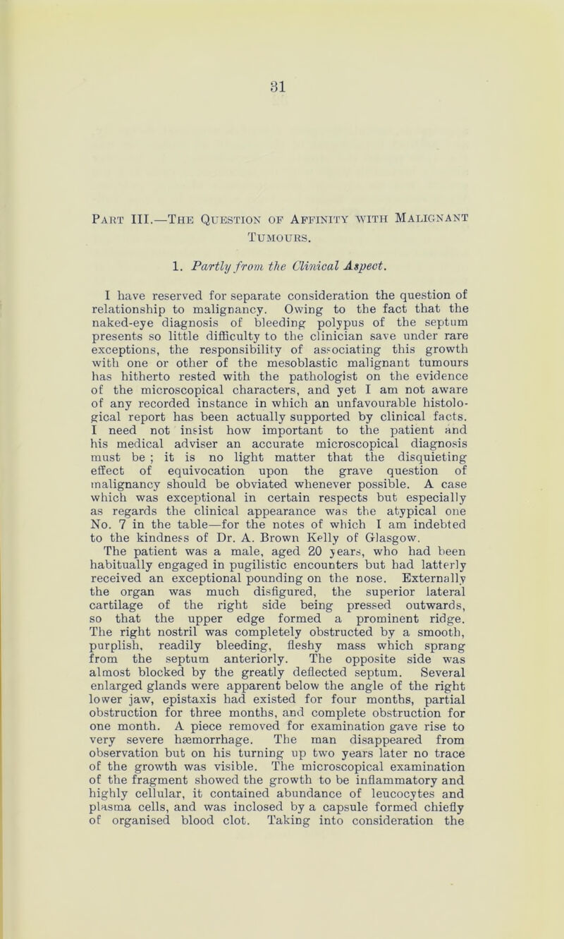 Part III.—The Question of Affinity avith Malignant Tumours. 1. Partly from the Clinical Aspect. I have reserved for separate consideration the question of relationship to malignancy. Owing to the fact that the naked-eye diagnosis of bleeding polypus of the septum presents so little difficulty to the clinician save under rare exceptions, the responsibility of associating this growth with one or other of the mesoblastic malignant tumours has hitherto rested with the pathologist on the evidence of the microscopical characters, and yet I am not aware of any recorded instance in which an unfavourable histolo- gical report has been actually supported by clinical facts. I need not insist how important to the patient and his medical adviser an accurate microscopical diagnosis must be ; it is no light matter that the disquieting effect of equivocation upon the grave question of malignancy should be obviated whenever possible. A case which was exceptional in certain respects but especially as regards the clinical appearance was the atypical one No. 7 in the table—for the notes of which I am indebted to the kindness of Dr. A. Brown Kplly of Glasgow. The patient was a male, aged 20 jears, who had been habitually engaged in pugilistic encounters but had latterly received an exceptional pounding on the nose. Externally the organ was much disfigured, the superior lateral cartilage of the right side being pressed outwards, so that the upper edge formed a prominent ridge. The right nostril was completely obstructed by a smooth, purplish, readily bleeding, fleshy mass which sprang from the septum anteriorly. The opposite side was almost blocked by the greatly deflected septum. Several enlarged glands were apparent below the angle of the right lower jaw, epistaxis had existed for four months, partial obstruction for three months, and complete obstruction for one month. A piece removed for examination gave rise to very severe haemorrhage. The man disappeared from observation but on his turning up two years later no trace of the growth was visible. The microscopical examination of the fragment showed the growth to be inflammatory and highly cellular, it contained abundance of leucocytes and plasma cells, and was inclosed by a capsule formed chiefly of organised blood clot. Taking into consideration the