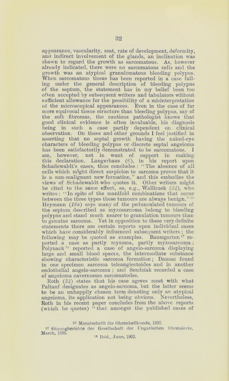 appearance, vascularity, seat, rate of development, deformity, and indirect involvement of the glands, an inclination was shown to regard the growth as sarcomatous. As, however already indicated, there were no sarcomatous cells and the growth was an atypical granulomatous bleeding polypus. When sarcomatous tissue has been reported in a case fall- ing under the general description of bleeding polypus of the septum, the statement has in my belief been too often accepted by subsequent writers and tabulators without sufficient allowance for the possibility of a misinterpretation of the microscopical appearances. Even in the case of far more equivocal tissue structure than bleeding polypus, say of the soft fibromas, the cautious pathologist knows that good clinical evidence is often invaluable, his diagnosis being in such a case partly dependent on clinical observation. On these and other grounds I feel justified in asserting that no septal growth having the naked-eve characters of bleeding polypus or discrete septal angeioma has been satisfactorily demonstrated to be sarcomatous. I am, however, not in want of support in making this declaration. Langerhaus (6), in his report upon Schadewaldt’s cases, thus concludes: “The absence of all cells which might direct suspicion to sarcoma proves that it is a non-malignant new formation,” and this embodies the views of Schadewaldt who quotes it. Other writers might be cited to the same effect, as, e.g., Walliczek (24), who writes: “In spite of the manifold combinations that occur between the three types these tumours are always benign.” 1G Heymann (18a) says many of the pedunculated tumours of the septum described as myxosarcoma belong to bleeding polypus and stand much nearer to granulation tumours than to genuine sarcoma. Yet in opposition to these very definite statements there are certain reports upon individual cases which have considerably influenced subsequent writers ; the following may be quoted as examples. Baumgarten17 re- ported a case as partly myxoma, partly myxosarcoma; Polynack18 reported a case of angeio-sarcoma displaying large and small blood spaces, the intermediate substance showing characteristic sarcoma formation; Dausac found in one specimen sarcoma teleangiectoides and in another endothelial angeio-sarcoma ; and Sendziak recorded a case of angeioma cavernosum sarcomatodes. Roth (24) states that his case agrees most with what Paltauf designates as angeio-sarcoma, but the latter seems to be an unhappily chosen term denoting only an atypical angeioma, its application not being obvious. Nevertheless, Roth in his recent paper concludes from the above reports (which he quotes) “that amongst the published cases of 16 Monatschrift fiir Ohrenlieilkunde, 1897. ir Sitzungberichte her Gesellschaft tier Ungarischen Ohrenarzte, 18 Ibid., June, 1902. March, 1898.