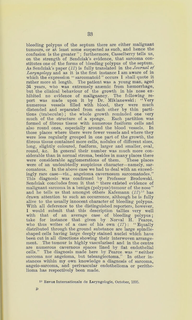 bleeding polypus of the septum there are either malignant tumours, or at least some suspected as such, and hence the confusion is the greater ” ; furthermore, Casselberry tells us, on the strength of Sendziak’s evidence, that sarcoma con- stitutes one of the forms of bleeding polypus of the septum. As Sendziak’s paper (12) is fully translated in the Journal of Laryngology and as it is the first instance I am aware of in which the expression “ sarcomatoid ” occurs I shall quote it rather more at length. The patient was a young man, aged 34 years, who was extremely anaemic from haemorrhage, but the clinical behaviour of the growth in his nose ex- hibited no evidence of malignancy. The following re- port was made upon it by Dr. Miklanewski: “Very numerous vessels filled with blood, they were much distended and separated from each other by thin parti- tions (trabeculae) ; the whole growth reminded one very much of the structure of a sponge. Each partition was formed of fibrous tissue with numerous fusiform cells and also round ones, especially around the blood vessels. In those places where there were fewer vessels and where they were less regularly grouped in one part of the growth, the fibrous tissue contained more cells, nodules of different sizes, long, slightly coloured, fusiform, larger and smaller, oval, round, &c. In general their number was much more con- siderable than in normal stroma, besides in many places there were considerable agglomerations of them. These places were of an undoubtedly suspicious character—namely, sar- comatous. In the above case we had to deal with an exceed- ingly rare case—viz., angeioma cavernosum sarcomatodes.” This diagnosis was confirmed by Professor Brodowski. Sendziak concludes from it that ‘1 there existed evidence of malignant sarcoma in a benign (polypus) tumour of the nose ” and he tells us that amongst others Kafemann (IS)19 has drawn attention to such an occurrence, although he is fully alive to the usually innocent character of bleeding polypus. With all deference to the distinguished reporters, however, I would submit that this description tallies very well with that of an average case of bleeding polypus; take for instance that given by Norval H. Pearce, who thus writes of a case of his own (27): “Equally distributed through the ground substance are large spindle- shaped cells having large deeply stained nuclei which have been cut in all directions showing their interwoven arrange- ment. The tumour is highly vascularised and in the centre are numerous cavernous spaces lined by flat endothelial cells.” The diagnosis made here by Pearce was “ neither sarcoma nor angeioma, but teleangiectoma.” In other in- stances within my own knowledge a diagnosis of sarcoma, angeio-sarcoma, and perivascular endothelioma or perithe- lioma has respectively been made. u 19 Revue Internationale de Laryngologie, October, 1895.