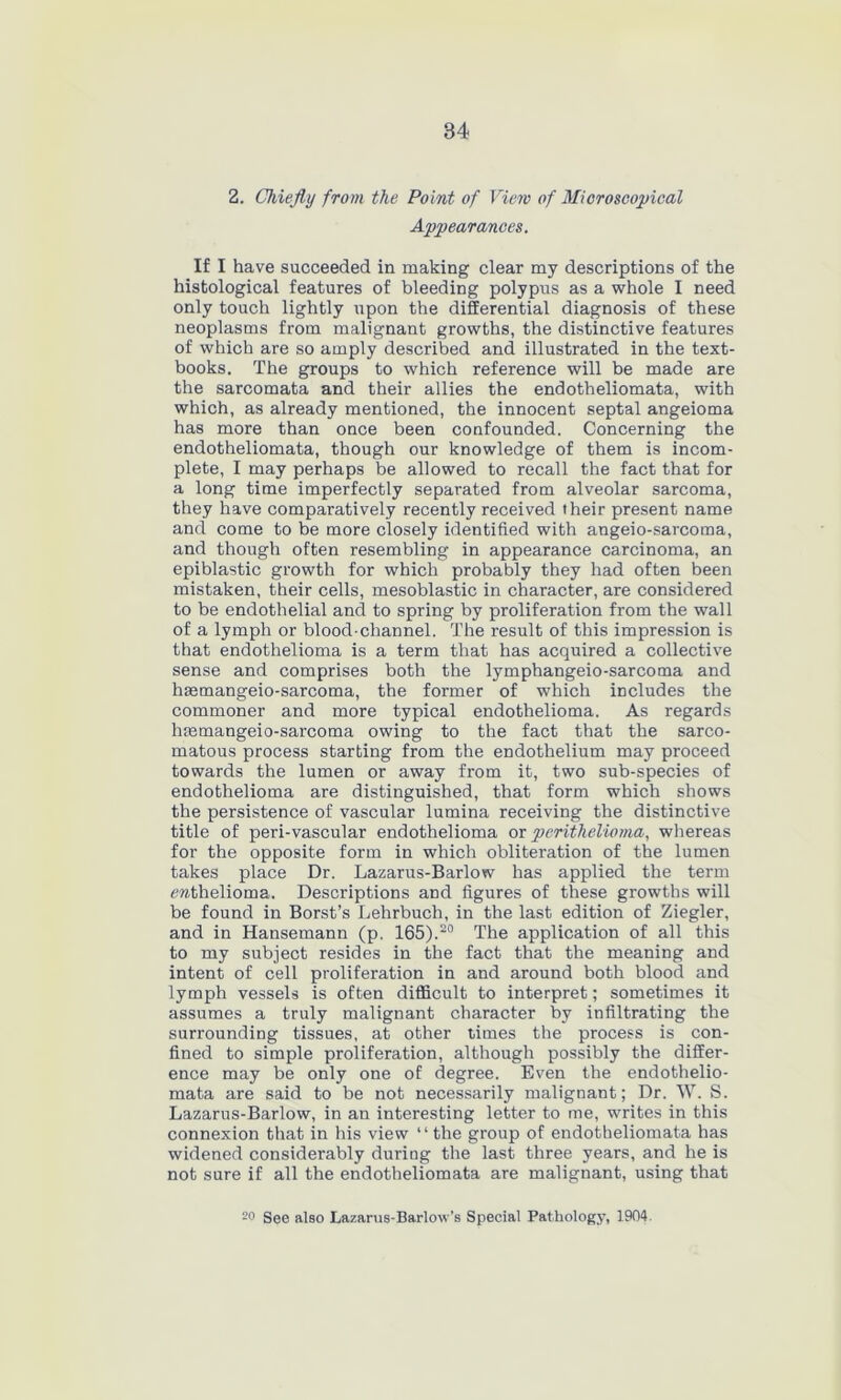 84 2. Chiefly from the Point of View of Microscopical Appearances. If I have succeeded in making clear my descriptions of the histological features of bleeding polypus as a whole I need only touch lightly upon the differential diagnosis of these neoplasms from malignant growths, the distinctive features of which are so amply described and illustrated in the text- books. The groups to which reference will be made are the sarcomata and their allies the endotheliomata, with which, as already mentioned, the innocent septal angeioma has more than once been confounded. Concerning the endotheliomata, though our knowledge of them is incom- plete, I may perhaps be allowed to recall the fact that for a long time imperfectly separated from alveolar sarcoma, they have comparatively recently received their present name and come to be more closely identified with angeio-sarcoma, and though often resembling in appearance carcinoma, an epiblastic growth for which probably they had often been mistaken, their cells, mesoblastic in character, are considered to be endothelial and to spring by proliferation from the wall of a lymph or blood-channel. The result of this impression is that endothelioma is a term that has acquired a collective sense and comprises both the lymphangeio-sarcoma and haemangeio-sarcoma, the former of which includes the commoner and more typical endothelioma. As regards hmmangeio-sarcoma owing to the fact that the sarco- matous process starting from the endothelium may proceed towards the lumen or away from it, two sub-species of endothelioma are distinguished, that form which shows the persistence of vascular lumina receiving the distinctive title of peri-vascular endothelioma or perithelioma, whereas for the opposite form in which obliteration of the lumen takes place Dr. Lazarus-Barlow has applied the term ewthelioma. Descriptions and figures of these growths will be found in Borst’s Lehrbuch, in the last edition of Ziegler, and in Hansemann (p. 165).20 The application of all this to my subject resides in the fact that the meaning and intent of cell proliferation in and around both blood and lymph vessels is often difficult to interpret; sometimes it assumes a truly malignant character by infiltrating the surrounding tissues, at other times the process is con- fined to simple proliferation, although possibly the differ- ence may be only one of degree. Even the endothelio- mata are said to be not necessarily malignant; Dr. W. S. Lazarus-Barlow, in an interesting letter to me, writes in this connexion that in his view “the group of endotheliomata has widened considerably during the last three years, and he is not sure if all the endotheliomata are malignant, using that