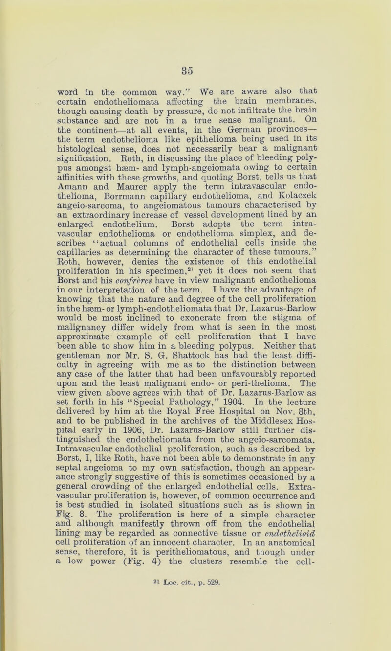 word in the common way.” We are aware also that certain endotheliomata affecting the brain membranes, though causing death by pressure, do not infiltrate the brain substance and are not in a true sense malignant. On the continent—at all events, in the German provinces— the term endothelioma like epithelioma being used in its histological sense, does not necessarily bear a malignant signification. Roth, in discussing the place of bleeding poly- pus amongst hasm- and lymph-angeiomata owing to certain affinities with these growths, and quoting Borst, tells us that Amann and Maurer apply the term intravascular endo- thelioma, Borrmann capillary endothelioma, and Kolaczek angeio-sarcoma, to angeiomatous tumours characterised by an extraordinary increase of vessel development lined by an enlarged endothelium. Borst adopts the term intra- vascular endothelioma or endothelioma simplex, and de- scribes “actual columns of endothelial cells inside the capillaries as determining the character of these tumours.” Roth, however, denies the existence of this endothelial proliferation in his specimen,2' yet it does not seem that Borst and his confreres have in view malignant endothelioma in our interpretation of the term. I have the advantage of knowing that the nature and degree of the cell proliferation in the haem- or lymph-endotheliomata that Dr. Lazarus-Barlow would be most inclined to exonerate from the stigma of malignancy differ widely from what is seen in the most approximate example of cell proliferation that I have been able to show him in a bleeding polypus. Neither that gentleman nor Mr. S. G. Shattock has had the least diffi- culty in agreeing with me as to the distinction between any case of the latter that had been unfavourably reported upon and the least malignant endo- or peri-thelioma. The view given above agrees with that of Dr. Lazarus-Barlow as set forth in his “Special Pathology,” 1904. In the lecture delivered by him at the Royal Free Hospital on Nov. 8th, and to be published in the archives of the Middlesex Hos- pital early in 1906, Dr. Lazarus-Barlow still further dis- tinguished the endotheliomata from the angeio-sarcomata. Intravascular endothelial proliferation, such as described by Borst, I, like Roth, have not been able to demonstrate in any septal angeioma to my own satisfaction, though an appear- ance strongly suggestive of this is sometimes occasioned by a general crowding of the enlarged endothelial cells. Extra- vascular proliferation is, however, of common occurrence and is best studied in isolated situations such as is shown in Fig. 8. The proliferation is here of a simple character and although manifestly thrown off from the endothelial lining may be regarded as connective tissue or endothelioid cell proliferation of an innocent character. In an anatomical sense, therefore, it is peritheliomatous, and though under a low power (Fig. 4) the clusters resemble the cell- 21 Loc. cit,, p. 529.