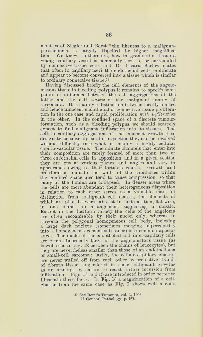 mantles of Ziegler and Borst22 the likeness to a malignan- perithelioma is largely dispelled by higher magnificat tion. We know, furthermore, how in granulation tissue a young capillary vessel is commonly seen to be surrounded by connective-tissue cells and Dr. Lazarus-Barlow states that often in capillary nsevi the endothelial cells proliferate and appear to become converted into a tissue which is similar to ordinary connective tissue.23 Having discussed briefly the cell elements of the angeio- matous tissue in bleeding polypus it remains to specify some points of difference between the cell aggregations of the latter and the cell masses of the malignant family of sarcomata. It is mainly a distinction between locally limited and hence innocent endothelial or connective tissue prolifera- tion in the one case and rapid proliferation with infiltration in the other. In the confined space of a discrete tumour- formation, such as a bleeding polypus, we should scarcely expect to find malignant infiltration into its tissues. The cellulo-capillary aggregations of the innocent growth I so designate because by careful inspection they can be resolved without difficulty into what is mainly a highly cellular capillo-vascular tissue. The minute channels that enter into their composition are rarely formed of more than two or three endothelial cells in apposition, and in a given section they are cut at various planes and angles and vary in appearance owing to their tortuous course. Growth and proliferation outside the walls of the capillaries within the confined space also tend to cause compression, so that many of the lumina are collapsed. In denser areas where the cells are more abundant their heterogeneous disposition in relation to each other serves as a valuable mark of distinction from malignant cell masses, the elements of which are placed several abreast in juxtaposition, flat-wise, in one plane, an arrangement suggesting a mosaic. Except in the fusiform variety the cells of the angeioma are often recognisable by their nuclei only, whereas in sarcoma the polygonal homogeneous cell body, inclosing a large dark nucleus (sometimes merging imperceptibly into a homogeneous cement-substance) is a common appear- ance. The nuclei of the endothelial and inter-capillary cells are often abnormally large in the angeiomatous tissue (as is well seen in Fig. 12 between the chains of leucocytes), but they are nevertheless smaller than those of an endothelioma or small-cell sarcoma ; lastly, the cellulo-capillary clusters are never walled off from each other by protective strands of fibrous tissue, engendered in some malignant growths as an attempt by nature to resist further incursion from infiltration. Figs'. 14 and 15 are introduced in order better to illustrate these facts. In Fig. 14 a magnification of a cell- cluster from the same case as Fig. 9 shows well a com- 22 See Borst’s Tumours, vol. i., 1902. 23 General Pathology, p. 167.