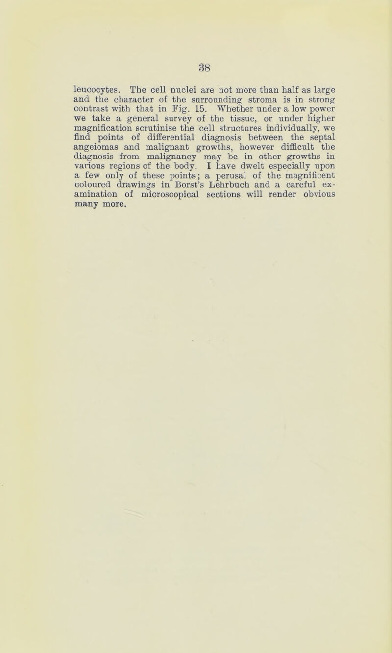 leucocytes. The cell nuclei are not more than half as large and the character of the surrounding stroma is in strong contrast with that in Fig. 15. Whether under a low power we take a general survey of the tissue, or under higher magnification scrutinise the cell structures individually, we find points of differential diagnosis between the septal angeiomas and malignant growths, however difficult the diagnosis from malignancy may be in other growths in various regions of the body. I have dwelt especially upon a few only of these points; a perusal of the magnificent coloured drawings in Borst’s Lehrbuch and a careful ex- amination of microscopical sections will render obvious many more.