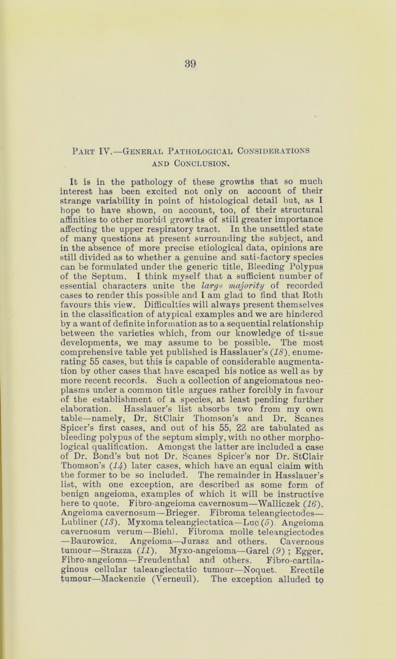 Part IY.—General Pathological Considerations and Conclusion. It is in the pathology of these growths that so much interest has been excited not only on account of their strange variability in point of histological detail but, as I hope to have shown, on account, too, of their structural affinities to other morbid growths of still greater importance affecting the upper respiratory tract. In the unsettled state of many questions at present surrounding the subject, and in the absence of more precise etiological data, opinions are still divided as to whether a genuine and sati-factory species can be formulated under the generic title, Bleeding Polypus of the Septum. I think myself that a sufficient number of essential characters unite the largo majority of recorded cases to render this possible and I am glad to find that Roth favours this view. Difficulties will always present themselves in the classification of atypical examples and we are hindered by a want of definite information as to a sequential relationship between the varieties which, from our knowledge of tissue developments, we may assume to be possible. The most comprehensive table yet published is Hasslauer’s (IS), enume- rating 55 cases, but this is capable of considerable augmenta- tion by other cases that have escaped his notice as well as by more recent records. Such a collection of angeiomatous neo- plasms under a common title argues rather forcibly in favour of the establishment of a species, at least pending further elaboration. Hasslauer’s list absorbs two from my own table—namely, Dr. StClair Thomson’s and Dr. Scanes Spicer’s first cases, and out of his 55, 22 are tabulated as bleeding polypus of the septum simply, with no other morpho- logical qualification. Amongst the latter are included a case of Dr. Bond’s but not Dr. Scanes Spicer’s nor Dr. StClair Thomson’s (14) later cases, which have an equal claim with the former to be so included. The remainder in Hasslauer’s list, with one exception, are described as some form of benign angeioma, examples of which it will be instructive here to quote. Fibro-angeioma cavernosum—Walliczek (16’). Angeioma cavernosum—Brieger. Fibroma teleangiectodes— Lubliner (13). Myxoma teleangiectatica—Luc(J). Angeioma cavernosum verum—Biehl. Fibroma molle teleangiectodes —Baurowicz. Angeioma—Jurasz and others. Cavernous tumour—Strazza (11). Myxo-angeioma—Garel (9) ; Egger. Fibro-angeioma—Freudenthal and others. Fibro-cartila- ginous cellular taleangiectatic tumour—Noquet. Erectile tumour—Mackenzie (Verneuil). The exception alluded to