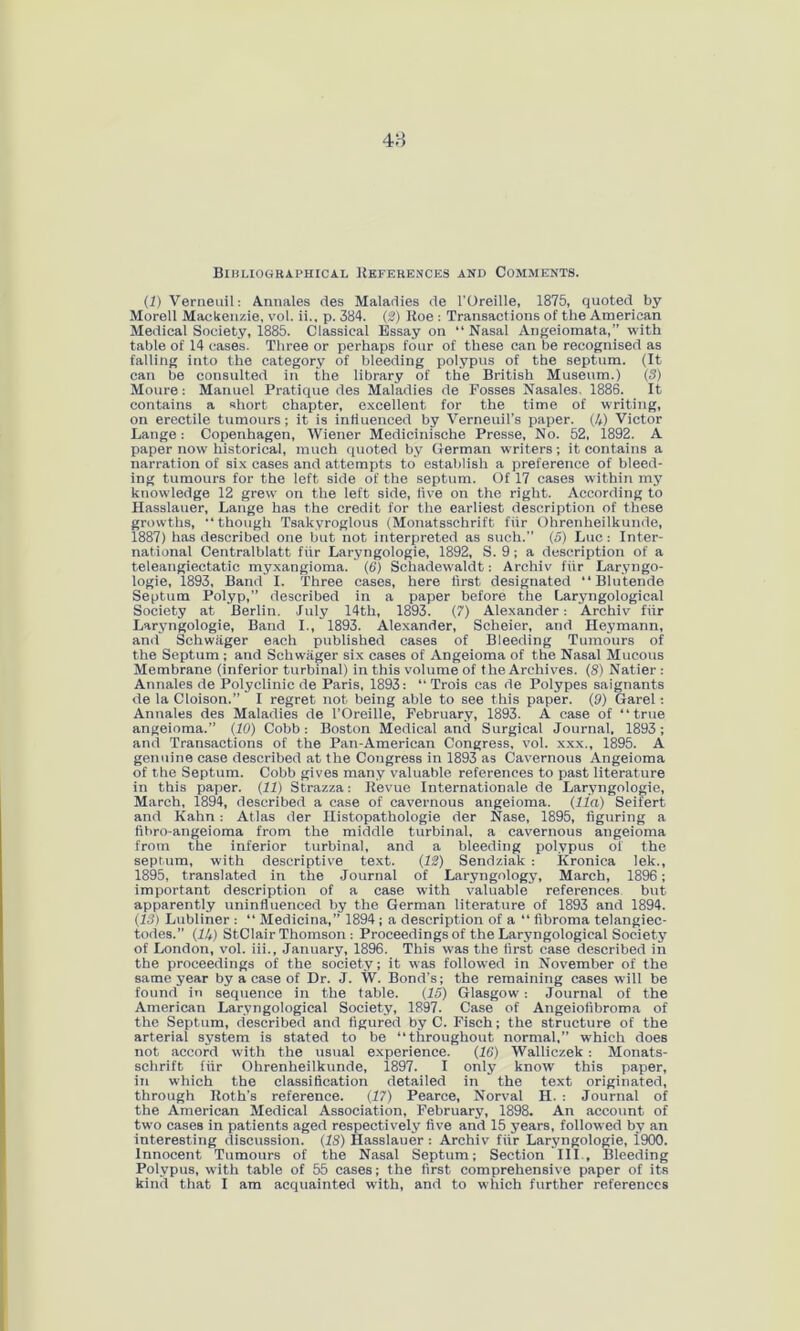 48 Bibliographical References and Comments. (1) Verneuil: Annales des Maladies de 1’Oreille, 1875, quoted by Morell Mackenzie, vol. ii., p. 384. (2) Roe : Transactions of the American Medical Society, 1885. Classical Essay on “ Nasal Angeiomata,” with table of 14 cases. Three or perhaps four of these can be recognised as falling into the category of bleeding polypus of the septum. (It can be consulted in the library of the British Museum.) (3) Moure : Manuel Pratique des Maladies de Fosses Nasales. 1886. It contains a short chapter, excellent for the time of writing, on erectile tumours; it is influenced by Verneuil’s paper. (4) Victor Lange: Copenhagen, Wiener Medicinische Presse, No. 52, 1892. A paper now historical, much quoted by German writers; it contains a narration of six cases and attempts to establish a preference of bleed- ing tumours for the left side of the septum. Of 17 cases within my knowledge 12 grew on the left side, live on the right. According to Hasslauer, Lange has the credit for the earliest description of these growths, •* though Tsakyroglous (Monatssehrift fiir Ohrenheilkunde, 1887) has described one but not interpreted as such.” (5) Luc: Inter- national Centralblatt fiir Laryngologie, 1892, S. 9; a description of a teleangiectatic myxangioma. (6) Schadewaldt: Archiv fiir Laryngo- logie, 1893, Band I. Three cases, here first designated “Blutende Septum Polyp,” described in a paper before the Laryngological Society at Berlin. July 14th, 1893. (7) Alexander: Archiv fiir Laryngologie, Band I., 1893. Alexander, Scheier, and Heymann, and Schwager each published cases of Bleeding Tumours of the Septum ; and Schwager six cases of Angeioma of the Nasal Mucous Membrane (inferior turbinal) in this volume of the Archives. (8) Natier: Annales de Polyclinic de Paris, 1893: “ Trois cas de Polypes saignants de la Cloison.” I regret not being able to see this paper. (9) Garel: Annales des Maladies de l’Oreille, February, 1893. A case of “true angeioma.” (10) Cobb: Boston Medical and Surgical Journal, 1893; and Transactions of the Pan-American Congress, vol. xxx., 1895. A genuine case described at the Congress in 1893 as Cavernous Angeioma of the Septum. Cobb gives many valuable references to past literature in this paper. (11) Strazza: Revue Internationale de Laryngologie, March, 1894, described a case of cavernous angeioma. (11a) Seifert and Kahn: Atlas der Histopathologie der Nase, 1895, figuring a fibro-angeioma from the middle turbinal, a cavernous angeioma from the inferior turbinal, and a bleeding polypus of the septum, with descriptive text. (12) Sendziak : Kronica lek., 1895, translated in the Journal of Laryngology, March, 1896; important description of a case with valuable references but apparently uninfluenced by the German literature of 1893 and 1894. (13) Lubliner : “ Medicina,” 1894; a description of a “ fibroma telangiec- todes.” (1U) StClair Thomson : Proceedings of the Laryngological Society of London, vol. iii., January, 1896. This was the first case described in the proceedings of the society; it was followed in November of the same year by a case of Dr. J. W. Bond’s; the remaining cases will be found in sequence in the table. (15) Glasgow: Journal of the American Laryngological Society, 1897. Case of Angeiolibroma of the Septum, described and figured by C. Fisch; the structure of the arterial system is stated to be “throughout normal,” which does not accord with the usual experience. (16) Walliczek : Monats- schrift fiir Ohrenheilkunde, 1897. I only know this paper, in which the classification detailed in the text originated, through Roth’s reference. (17) Pearce, Norval H. : Journal of the American Medical Association, February, 1898. An account of two cases in patients aged respectively five and 15 years, followed by an interesting discussion. (18) Hasslauer : Archiv fiir Laryngologie, 1900. Innocent Tumours of the Nasal Septum; Section III , Bleeding Polypus, with table of 55 cases; the first comprehensive paper of its kind that I am acquainted with, and to which further references