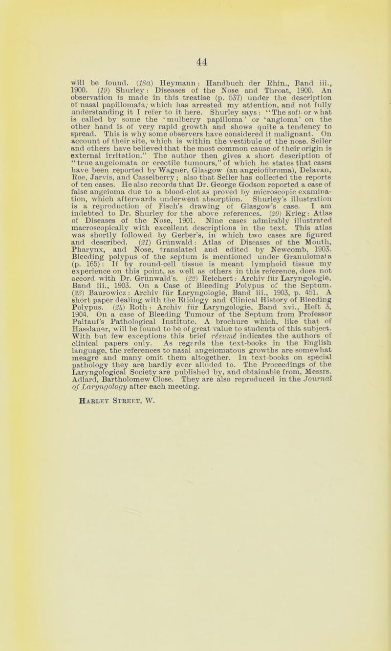 will be found. (18a) Ileymann: Handbuch der Rhin., Band iii., 1900. (19) Shurley: Diseases of the Nose and Throat, 1900. An observation is made in this treatise (p. 537) under the description of nasal papillomata,-which lias arrested my attention, and not fully understanding it I refer to it here. Shurley says : “ The soft. or v hat is called by some the ‘mulberry papilloma’ or ‘angioma’ on the other hand is of very rapid growth and shows quite a tendency to spread. This is why some observers have considered it malignant. On account of their site, which is wdthin the vestibule of the nose. Seiler and others have believed that the most common cause of t heir origin is external irritation.” The author then gives a short description of “ true angeiomata or erectile tumours,” of which he states that cases have been reported by Wagner, Glasgow (an angeiolibroma), Delavan, Roe, Jarvis, and Casselberry ; also that Seiler has collected the reports of ten cases. He also records that Dr. George Godson reported a case of false angeioma due to a blood-clot as proved by microscopic examina- tion, which afterwards underwent absorption. Shurley’s illustration is a reproduction of Fisch’s drawing of Glasgow’s case. I am indebted to Dr. Shurley for the above references. (20) Krieg: Atlas of Diseases of tbe Nose, 1901. Nine cases admirably illustrated macroscopically wuth excellent descriptions in the text. This atlas was shortly followed by Gerber’s, in which two cases are figured and described. (21) Griinwald: Atlas of Diseases of the Mouth, Pharynx, and Nose, translated and edited by Newcomb. 1903. Bleeding polypus of the septum is mentioned under Granulomaia (p. 165): If by round-cell tissue is meant lymphoid tissue my experience on this point, as well as others in this reference, does not accord with Dr. Griinwald’s. (22) Reichert: Archiv fiir Laryngologie, Band iii., 1903. On a Case of Bleeding Polypus of the Septum. (28) Baurowicz : Archiv fur Laryngologie, Band iii., 1903, p. 451. A short paper dealing with the Etiology and Clinical History of Bleeding Polypus. (2lt) Roth: Archiv fiir Laryngologie, Band xvi.. Heft 3, 1904. On a case of Bleeding Tumour of the Septum from Professor Paltauf’s Pathological Institute. A brochure which, like that of Hasslauer, w’ill be found to be of great value to students of this subject. With but few exceptions this brief r6sum6 indicates the authors of clinical papers only. As regfrds the text-books in the English language, the references to nasal angeiomatous growths are somew hat meagre and many omit them altogether. In text-books on special pathology they are hardly ever alluded to. The Proceedings of the Larvngological Society are published by, and obtainable from, Messrs. Adlard, Bartholomew Close. They are also reproduced in the Journal of Laryngology after each meeting. Harley Street, W.