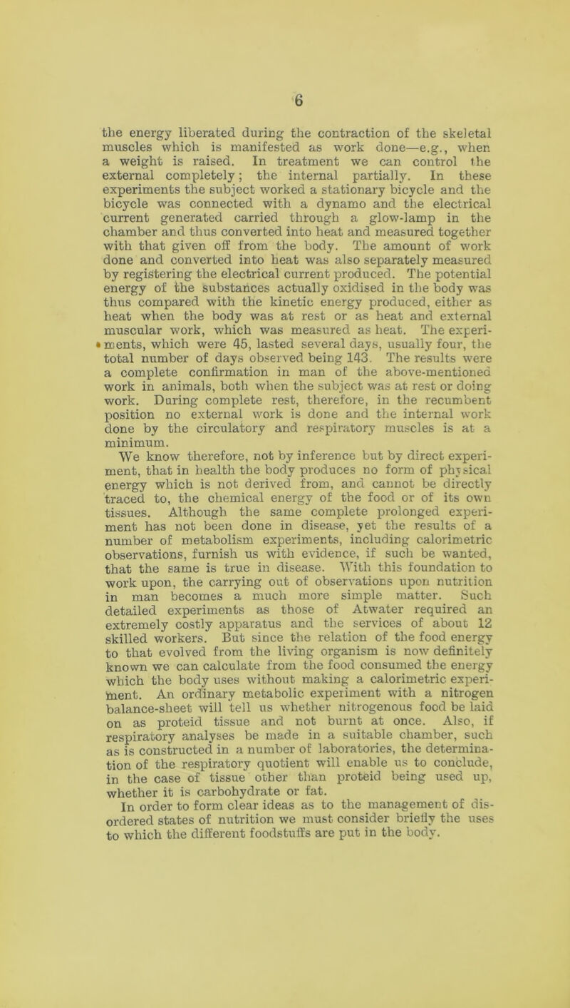 the energy liberated during the contraction of the skeletal muscles which is manifested as work done—e.g., when a weight is raised. In treatment we can control the external completely; the internal partially. In these experiments the subject worked a stationary bicycle and the bicycle was connected with a dynamo and the electrical current generated carried through a glow-lamp in the chamber and thus converted into heat and measured together with that given off from the body. The amount of work done and converted into heat was also separately measured by registering the electrical current produced. The potential energy of the substances actually oxidised in the body was thus compared with the kinetic energy produced, either as heat when the body was at rest or as heat and external muscular work, which was measured as heat. The experi- • ments, which were 45, lasted several days, usually four, the total number of days observed being 143. The results were a complete confirmation in man of the above-mentioned work in animals, both when the subject was at rest or doing work. During complete rest, therefore, in the recumbent position no external work is done and the internal work done by the circulatory and respiratory muscles is at a minimum. We know therefore, not by inference but by direct experi- ment, that in health the body produces no form of physical energy which is not derived from, and cannot be directly traced to, the chemical energy of the food or of its own tissues. Although the same complete prolonged experi- ment has not been done in disease, yet the results of a number of metabolism experiments, including calorimetric observations, furnish us with evidence, if such be wanted, that the same is true in disease. With this foundation to work upon, the carrying out of observations upon nutrition in man becomes a much more simple matter. Such detailed experiments as those of Atwater required an extremely costly apparatus and the services of about 12 skilled workers. But since the relation of the food energy to that evolved from the living organism is now definitely known we can calculate from the food consumed the energy which the body uses without making a calorimetric experi- ment. An ordinary metabolic experiment with a nitrogen balance-sheet will tell us whether nitrogenous food be laid on as proteid tissue and not burnt at once. Also, if respiratory analyses be made in a suitable chamber, such as is constructed in a number of laboratories, the determina- tion of the respiratory quotient will enable us to conclude, in the case of tissue other than proteid being used up, whether it is carbohydrate or fat. In order to form clear ideas as to the management of dis- ordered states of nutrition we must consider briefly the uses to which the different foodstuffs are put in the body.