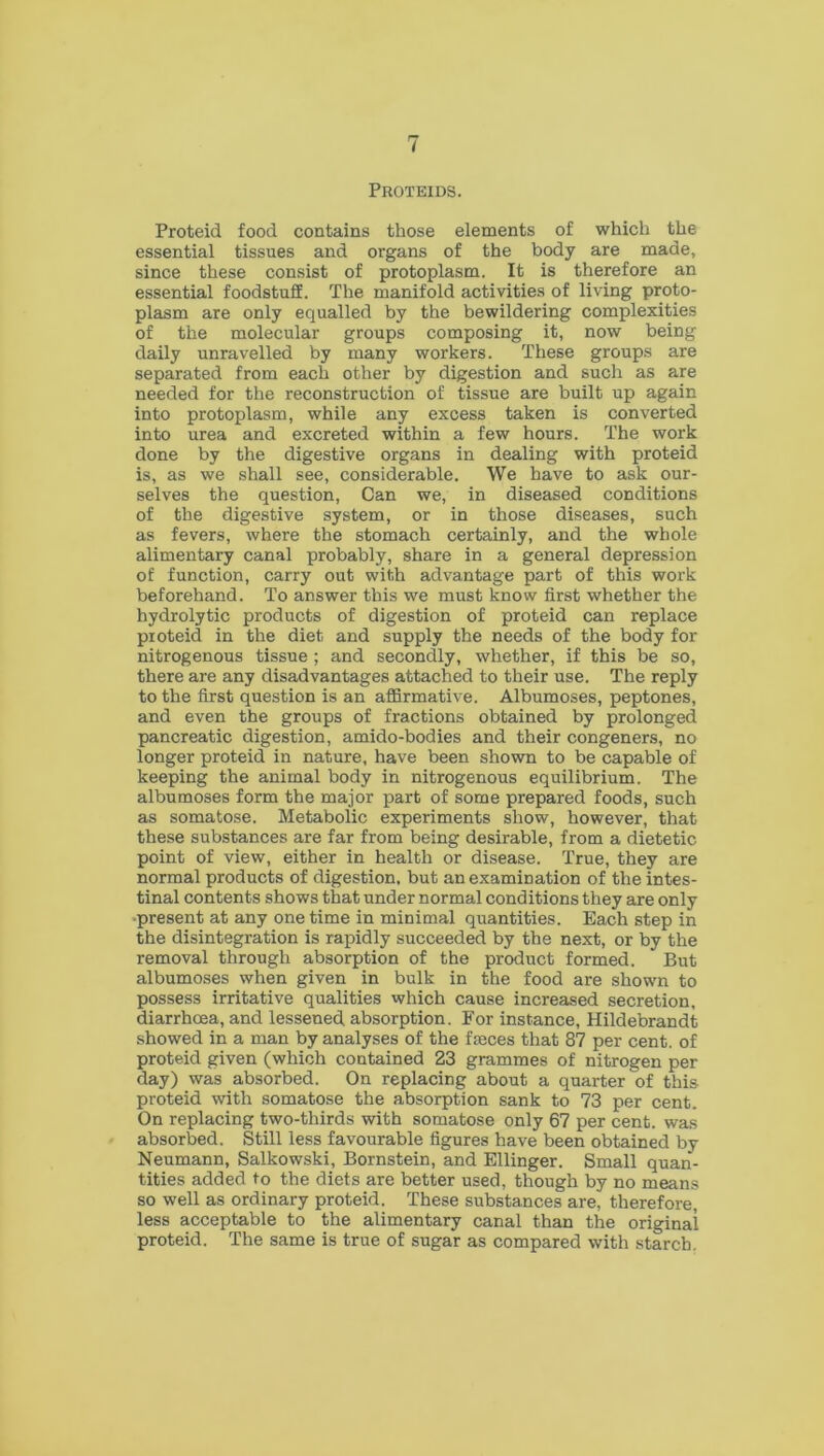 Proteids. Proteid food contains those elements of which the essential tissues and organs of the body are made, since these consist of protoplasm. It is therefore an essential foodstuff. The manifold activities of living proto- plasm are only equalled by the bewildering complexities of the molecular groups composing it, now being daily unravelled by many workers. These groups are separated from each other by digestion and such as are needed for the reconstruction of tissue are built up again into protoplasm, while any excess taken is converted into urea and excreted within a few hours. The work done by the digestive organs in dealing with proteid is, as we shall see, considerable. We have to ask our- selves the question, Can we, in diseased conditions of the digestive system, or in those diseases, such as fevers, where the stomach certainly, and the whole alimentary canal probably, share in a general depression of function, carry out with advantage part of this work beforehand. To answer this we must know first whether the hydrolytic products of digestion of proteid can replace proteid in the diet and supply the needs of the body for nitrogenous tissue ; and secondly, whether, if this be so, there are any disadvantages attached to their use. The reply to the first question is an affirmative. Albumoses, peptones, and even the groups of fractions obtained by prolonged pancreatic digestion, amido-bodies and their congeners, no longer proteid in nature, have been shown to be capable of keeping the animal body in nitrogenous equilibrium. The albumoses form the major part of some prepared foods, such as somatose. Metabolic experiments show, however, that these substances are far from being desirable, from a dietetic point of view, either in health or disease. True, they are normal products of digestion, but an examination of the intes- tinal contents shows that under normal conditions they are only present at any one time in minimal quantities. Each step in the disintegration is rapidly succeeded by the next, or by the removal through absorption of the product formed. But albumoses when given in bulk in the food are shown to possess irritative qualities which cause increased secretion, diarrhoea, and lessened absorption. For instance, Hildebrandt showed in a man by analyses of the faeces that 87 per cent, of proteid given (which contained 23 grammes of nitrogen per day) was absorbed. On replacing about a quarter of this proteid with somatose the absorption sank to 73 per cent. On replacing two-thirds with somatose only 67 per cent, was absorbed. Still less favourable figures have been obtained by Neumann, Salkowski, Bornstein, and Ellinger. Small quan- tities added to the diets are better used, though by no means so well as ordinary proteid. These substances are, therefore, less acceptable to the alimentary canal than the original proteid. The same is true of sugar as compared with starch.