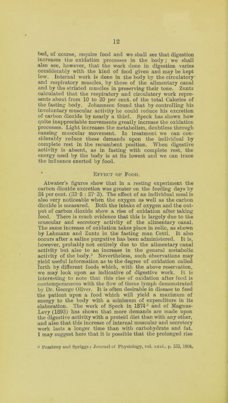 bed, of course, require food and we shall see that digestion increases the oxidation processes in the body ; we shall also see, however, that the work done in digestion varies considerably with the kind of food given and may be kept low. Internal work is done in the body by the circulatory and respiratory muscles, by those of the alimentary canal and by the striated muscles in preserving their tone. Zuntz calculated that the respiratory and circulatory work repre- sents about from 10 to 20 per cent, of the total Calories of the fasting body. Johannsen found that by controlling his involuntary muscular activity he could reduce his excretion of carbon dioxide by nearly a third. Speck has shown how quite inappreciable movements greatly increase the oxidation processes. Light increases the metabolism, doubtless through causing muscular movement. In treatment we can con- siderably reduce these demands upon the individual by complete rest in the recumbent position. When digestive activity is absent, as in fasting with complete rest, the energy used by the body is at its lowest and we can trace the influence exerted by food. Effect of Food. Atwater’s figures show that in a resting experiment the carbon dioxide excretion was greater on the feeding days by 24 per cent. (33- 8 : 27* 3). The effect of an individual meal is also very noticeable when the oxygen as well as the carbon dioxide is measured. Both the intake of oxygen and the out- put of carbon dioxide show a rise of oxidation after taking food. There is much evidence that this is largely due to the muscular and secretory activity of the alimentary canal. The same increase of oxidation takes place in colic, as shown by Lehmann and Zuntz in the fasting man Cetti. It also occurs after a saline purgative has been administered. It is, however, probably not entirely due to the alimentary canal activity but also to an increase in the general metabolic activity of the body.** Nevertheless, such observations may yield useful information as to the degree of oxidation called forth by different foods which, with the above reservation, we may look upon as indicative of digestive work. It is interesting to note that this rise of oxidation after food is contemporaneous with the flow of tissue lymph demonstrated by Dr. George Oliver. It is often desirable in disease to feed the patient upon a food which will yield a maximum of energy to the body with a minimum of expenditure in its elaboration. The work of Speck in 1874 s and of Magnus- Levy(1893) has shown that more demands are made upon the digestive activity with a proteid diet than with any other, and also that this increase of internal muscular and secretory work lasts a longer time than with carbohydrate and fat. I may suggest here that it is possible that the prolonged rise 3 Pembrey and Spriggs : Journal of Physiology, vol. xxxi.. p. 333, 1904.