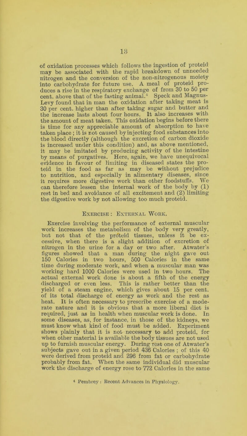 of oxidation processes which follows the ingestion of proteid may be associated with the rapid breakdown of unneeded nitrogen and the conversion of the non-nitrogenous moiety into carbohydrate for future use. A meal of proteid pro- duces a rise in the respiratory exchange of from 30 to 50 per cent, above that of the fasting animal.'4 Speck and Magnus- Levy found that in man the oxidation after taking meat is 30 per cent, higher than after taking sugar and butter and the increase lasts about four hours. It also increases with the amount of meat taken. This oxidation begins before there is time for any appreciable amount of absorption to have taken place; it is not caused by injecting food substances into the blood directly (although the excretion of carbon dioxide is increased under this condition) and, as above mentioned, it may be imitated by producing activity of the intestine by means of purgatives. Here, again, we have unequivocal evidence in favour of limiting in diseased states the pro- teid in the food as far as may be without prejudice to nutrition, and especially in alimentary diseases, since it requires more digestive work than other foodstuffs. We can therefore lessen the internal work of the body by (1) rest in bed and avoidance of all excitement and (2) limiting the digestive work by not allowing too much proteid. Exercise : External Work. Exercise involving the performance of external muscular work increases the metabolism of the body very greatly, but not that of the pro'teid tissues, unless it be ex- cessive, when there is a slight addition of excretion of nitrogen in the urine for a day or two after. Atwater’s figures showed that a man during the night gave out 150 Calories in two hours, 500 Calories in the same time during moderate work, and when a muscular man was working hard 1000 Calories were used in two hours. The actual external work done is about a fifth of the energy discharged or even less. This is rather better than the yield of a steam engine, which gives about 15 per cent, of its total discharge of energy as work and the rest as heat. It is often necessary to prescribe exercise of a mode- rate nature and it is obvious that a more liberal diet is required, just as in health when muscular work is done. In some diseases, as, for instance, in those of the kidneys, we must know what kind of food must be added. Experiment shows plainly that it is not necessary to add proteid, for when other material is available the body tissues are not used up to furnish muscular energy. During rest one of Atwater’s subjects gave out in a given period 436 Calories ; of this 40 were derived from proteid and 296 from fat or carbohydrate probably from fat. When the same individual did muscular work the discharge of energy rose to 772 Calories in the same 4 Pembrey : Recent Advances in Physiology.