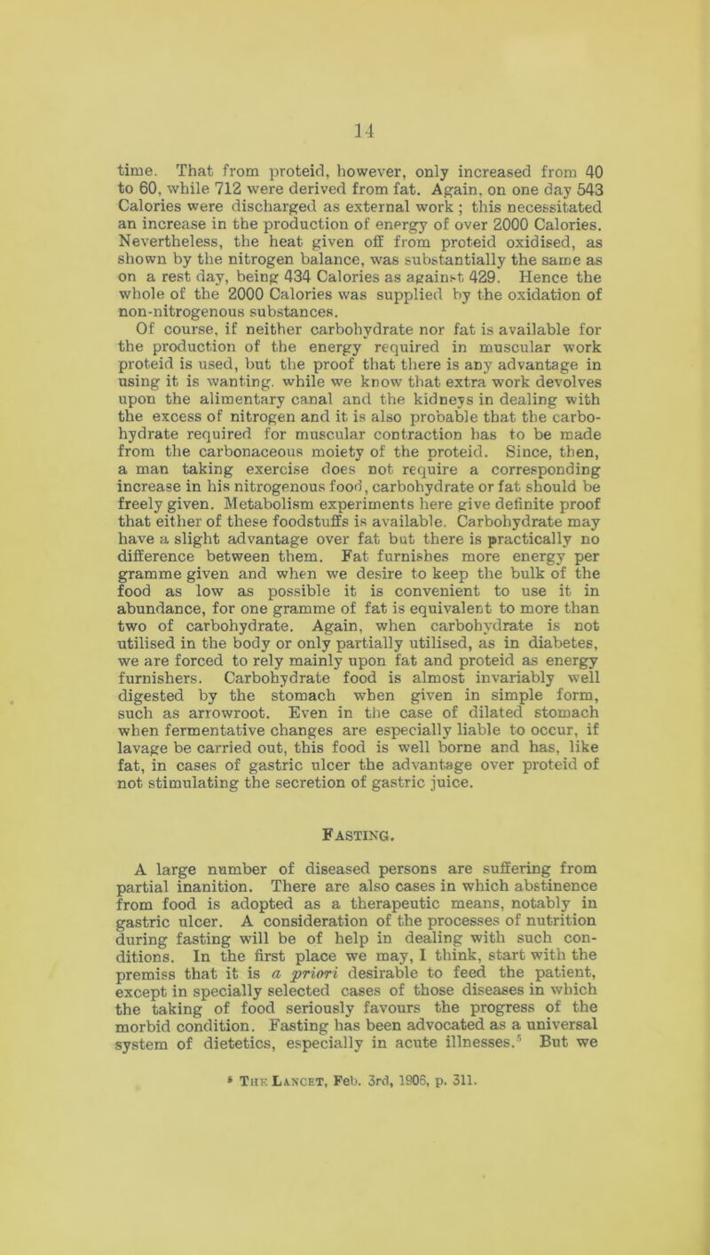 time. That from proteid, however, only increased from 40 to 60, while 712 were derived from fat. Again, on one day 543 Calories were discharged as external work ; this necessitated an increase in the production of energy of over 2000 Calories. Nevertheless, the heat given off from proteid oxidised, as shown by the nitrogen balance, was substantially the same as on a rest day, being 434 Calories as against 429. Hence the whole of the 2000 Calories was supplied by the oxidation of non-nitrogenous substances. Of course, if neither carbohydrate nor fat is available for the production of the energy required in muscular work proteid is used, but the proof that there is any advantage in using it is wanting, while we know that extra work devolves upon the alimentary canal and the kidneys in dealing with the excess of nitrogen and it is also probable that the carbo- hydrate required for muscular contraction has to be made from the carbonaceous moiety of the proteid. Since, then, a man taking exercise does not require a corresponding increase in his nitrogenous food, carbohydrate or fat should be freely given. Metabolism experiments here give definite proof that either of these foodstuffs is available. Carbohydrate may have a slight advantage over fat but there is practically no difference between them. Fat furnishes more energy per gramme given and when we desire to keep the bulk of the food as low as possible it is convenient to use it in abundance, for one gramme of fat is equivalent to more than two of carbohydrate. Again, when carbohydrate is not utilised in the body or only partially utilised, as in diabetes, we are forced to rely mainly upon fat and proteid as energy furnishers. Carbohydrate food is almost invariably well digested by the stomach when given in simple form, such as arrowroot. Even in the case of dilated stomach when fermentative changes are especially liable to occur, if lavage be carried out, this food is well borne and has, like fat, in cases of gastric ulcer the advantage over proteid of not stimulating the secretion of gastric juice. Fasting. A large number of diseased persons are suffering from partial inanition. There are also cases in which abstinence from food is adopted as a therapeutic means, notably in gastric ulcer. A consideration of the processes of nutrition during fasting will be of help in dealing with such con- ditions. In the first place we may, I think, start with the premiss that it is a priori desirable to feed the patient, except in specially selected cases of those diseases in which the taking of food seriously favours the progress of the morbid condition. Fasting has been advocated as a universal system of dietetics, especially in acute illnesses.5 But we