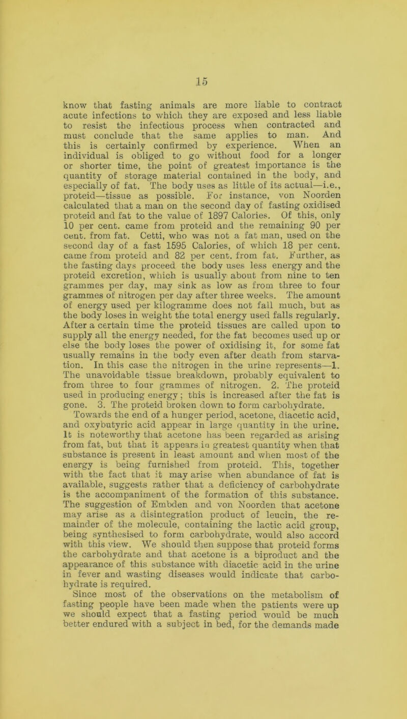 know that fasting animals are more liable to contract acute infections to which they are exposed and less liable to resist the infectious process when contracted and must conclude that the same applies to man. And this is certainly confirmed by experience. When an individual is obliged to go without food for a longer or shorter time, the point of greatest importance is the quantity of storage material contained in the body, and especially of fat. The body uses as little of its actual—i.e., proteid—tissue as possible. For instance, von Noorden calculated that a man on the second day of fasting oxidised proteid and fat to the value of 1897 Calories. Of this, only 10 per cent, came from proteid and the remaining 90 per cent, from fat. Cetti, who was not a fat man, used on the second day of a fast 1595 Calories, of which 18 per cent, came from proteid and 82 per cent, from fat. Further, as the fasting days proceed the body uses less energy and the proteid excretion, which is usually about from nine to ten grammes per day, may sink as low as from three to four grammes of nitrogen per day after three weeks. The amount of energy used per kilogramme does not fall much, but as the body loses in weight the total energy used falls regularly. After a certain time the proteid tissues are called upon to supply all the energy needed, for the fat becomes used up or else the body loses the power of oxidising it, for some fat usually remains in the body even after death from starva- tion. In this case the nitrogen in the urine represents—1. The unavoidable tissue breakdown, probably equivalent to from three to four grammes of nitrogen. 2. The proteid used in producing energy; this is increased after the fat is gone. 3. The proteid broken down to form carbohydrate. Towards the end of a hunger period, acetone, diacetic acid, and oxybutyric acid appear in large quantity in the urine. It is noteworthy that acetone has been regarded as arising from fat, but that it appears iu greatest quantity when that substance is present in least amount and when most of the energy is being furnished from proteid. This, together with the fact that it may arise when abundance of fat is available, suggests rather that a deficiency of carbohydrate is the accompaniment of the formation of this substance. The suggestion of Embden and von Noorden that acetone may arise as a disintegration product of leucin, the re- mainder of the molecule, containing the lactic acid group, being synthesised to form carbohydrate, would also accord with this view. We should then suppose that proteid forms the carbohydrate and that acetone is a biproduct and the appearance of this substance with diacetic acid in the urine in fever and wasting diseases would indicate that carbo- hydrate is required. Since most of the observations on the metabolism of fasting people have been made when the patients were up we should expect that a fasting period would be much better endured with a subject in bed, for the demands made