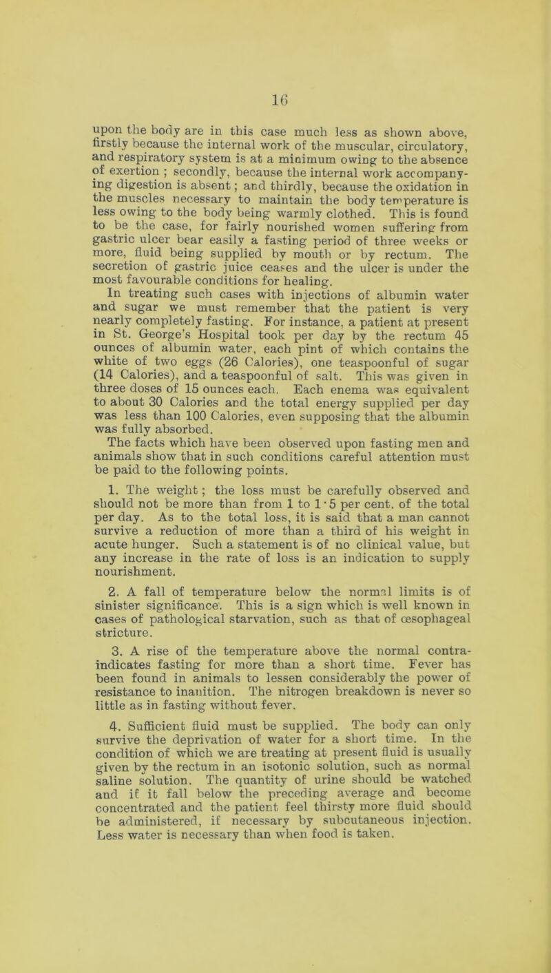 upon the body are in this case much less as shown above, firstly because the internal work of the muscular, circulatory, and respiratory system is at a minimum owing to the absence of exertion ; secondly, because the internal work accompany- ing digestion is absent; and thirdly, because the oxidation in the muscles necessary to maintain the body temperature is less owing to the body being warmly clothed. This is found to be the case, for fairly nourished women suffering from gastric ulcer bear easily a fasting period of three weeks or more, fluid being supplied by mouth or by rectum. The secretion of gastric juice ceases and the ulcer is under the most favourable conditions for healing. In treating such cases with injections of albumin water and sugar we must remember that the patient is very nearly completely fasting. For instance, a patient at present in St. George’s Hospital took per day by the rectum 45 ounces of albumin water, each pint of which contains the white of two eggs (26 Calories), one teaspoonful of sugar (14 Calories), and a teaspoonful of salt. This was given in three doses of 15 ounces each. Each enema was equivalent to about 30 Calories and the total energy supplied per day was less than 100 Calories, even supposing that the albumin was fully absorbed. The facts which have been observed upon fasting men and animals show that in such conditions careful attention must be paid to the following points. 1. The weight; the loss must be carefully observed and should not be more than from 1 to l-5 per cent, of the total per day. As to the total loss, it is said that a man cannot survive a reduction of more than a third of his weight in acute hunger. Such a statement is of no clinical value, but any increase in the rate of loss is an indication to supply nourishment. 2. A fall of temperature below the normal limits is of sinister significance. This is a sign which is well known in cases of pathological starvation, such as that of oesophageal stricture. 3. A rise of the temperature above the normal contra- indicates fasting for more than a short time. Fever has been found in animals to lessen considerably the power of resistance to inanition. The nitrogen breakdown is never so little as in fasting without fever. 4. Sufficient fluid must be supplied. The body can only survive the deprivation of water for a short time. In the condition of which we are treating at present fluid is usually given by the rectum in an isotonic solution, such as normal saline solution. The quantity of urine should be watched and if it fall below the preceding average and become concentrated and the patient feel thirsty more fluid should be administered, if necessary by subcutaneous injection. Less water is necessary than when food is taken.