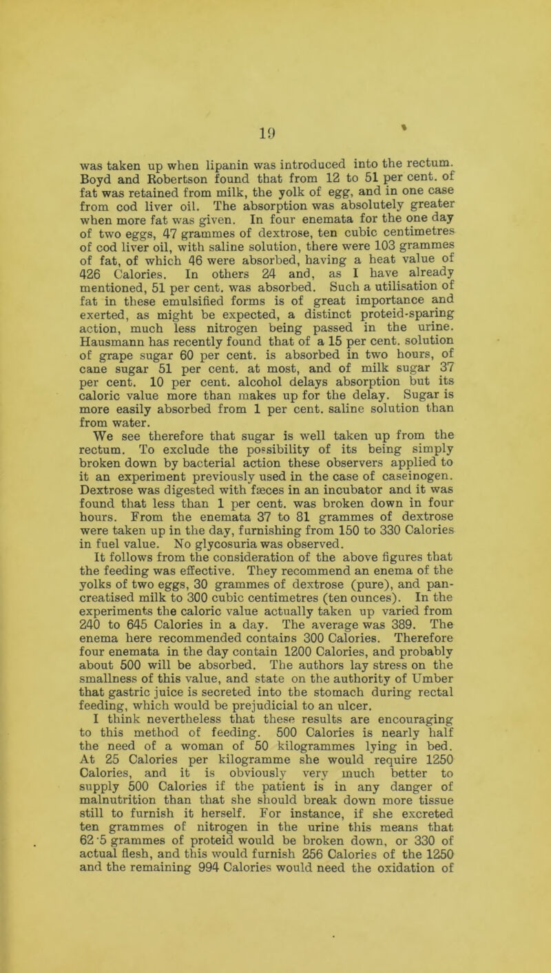 * was taken up when lipanin was introduced into the rectum. Boyd and Robertson found that from 12 to 51 per cent, of fat was retained from milk, the yolk of egg, and in one case from cod liver oil. The absorption was absolutely greater when more fat was given. In four enemata for the one day of two eggs, 47 grammes of dextrose, ten cubic centimetres of cod liver oil, with saline solution, there were 103 grammes of fat, of which 46 were absorbed, having a heat value of 426 Calories. In others 24 and, as I have already mentioned, 51 per cent, was absorbed. Such a utilisation of fat in these emulsified forms is of great importance and exerted, as might be expected, a distinct proteid-sparing action, much less nitrogen being passed in the urine. Hausmann has recently found that of a 15 per cent, solution of grape sugar 60 per cent, is absorbed in two hours, of cane sugar 51 per cent, at most, and of milk sugar 37 per cent. 10 per cent, alcohol delays absorption but its caloric value more than makes up for the delay. Sugar is more easily absorbed from 1 per cent, saline solution than from water. We see therefore that sugar is well taken up from the rectum. To exclude the possibility of its being simply broken down by bacterial action these observers applied to it an experiment previously used in the case of caseinogen. Dextrose was digested with fasces in an incubator and it was found that less than 1 per cent, was broken down in four hours. From the enemata 37 to 81 grammes of dextrose were taken up in the day, furnishing from 150 to 330 Calories in fuel value. No glycosuria was observed. It follows from the consideration of the above figures that the feeding was effective. They recommend an enema of the yolks of two eggs, 30 grammes of dextrose (pure), and pan- creatised milk to 300 cubic centimetres (ten ounces). In the experiments the caloric value actually taken up varied from 240 to 645 Calories in a day. The average was 389. The enema here recommended contains 300 Calories. Therefore four enemata in the day contain 1200 Calories, and probably about 500 will be absorbed. The authors lay stress on the smallness of this value, and state on the authority of Umber that gastric juice is secreted into the stomach during rectal feeding, which would be prejudicial to an ulcer. I think nevertheless that these results are encouraging to this method of feeding. 500 Calories is nearly half the need of a woman of 50 kilogrammes lying in bed. At 25 Calories per kilogramme she would require 1250 Calories, and it is obviously very much better to supply 500 Calories if the patient is in any danger of malnutrition than that she should break down more tissue still to furnish it herself. For instance, if she excreted ten grammes of nitrogen in the urine this means that 62 '5 grammes of proteid would be broken down, or 330 of actual flesh, and this would furnish 256 Calories of the 1250 and the remaining 994 Calories would need the oxidation of