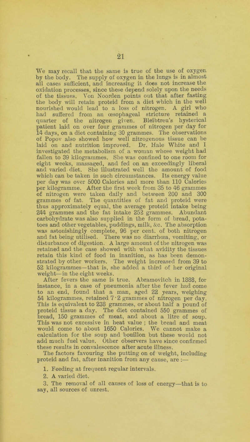 We may recall that the same is true of the use of oxygen, by the body. The supply of oxygen in the lungs is in almost all cases sufficient, and increasing it does not increase the oxidation processes, since these depend solely upon the needs of the tissues. Von Noorden points out that after fasting the body will retain proteid from a diet which in the well nourished would lead to a loss of nitrogen. A girl who had suffered from an oesophageal stricture retained a quarter of the nitrogen given. Bleibtreu’s hysterical patient laid on over four grammes of nitrogen per day for 14 days, on a diet containing 30 grammes. The observations of Popov also showed how well nitrogenous tissue can be laid on and nutrition improved. Dr. Hale White and I investigated the metabolism of a woman whose weight had fallen to 39 kilogrammes. She was confined to one room for eight weeks, massaged, and fed on an exceedingly liberal and varied diet. She illustrated well the amount of food which can be taken in such circumstances. Its energy value per day was over 5000 Calories and more than 110 Calories per kilogramme. After the first week from 35 to 46 grammes of nitrogen were taken daily and between 200 and 300 grammes of fat. The quantities of fat and proteid were thus approximately equal, the average proteid intake being 244 grammes and the fat intake 252 grammes. Abundant carbohydrate was also supplied in the form of bread, pota- toes and other vegetables, puddings, milk, &c. The absorption was astonishingly complete, 96 per cent, of both nitrogen and fat being utilised. There was no diarrhoea, vomiting, or disturbance of digestion. A large amount of the nitrogen was retained and the case showed with what avidity the tissues retain this kind of food in inanition, as has been demon- strated by other workers. The weight increased from 39 to 52 kilogrammes—that is, she added a third of her original weight—in the eight weeks. After fevers the same is true. Abramovitch in 1888, for instance, in a case of pneumonia after the fever had come to an end, found that a man, aged 22 years, weighing 54 kilogrammes, retained 7‘2 grammes of nitrogen per day. This is equivalent to 238 grammes, or about half a pound of proteid tissue a day. The diet contained 550 grammes of bread, 150 grammes of meat, and about a litre of soup. This was not excessive in heat value ; the bread and meat would come to about 1650 Calories. We cannot make a calculation for the soup and bouillon but these would not add much fuel value. Other observers have since confirmed these results in convalescence after acute illness. The factors favouring the putting on of weight, including proteid and fat, after inanition from any cause, are :— 1. Feeding at frequent regular intervals. 2. A varied diet. 3. The removal of all causes of loss of energy—that is to say, all sources of unrest.