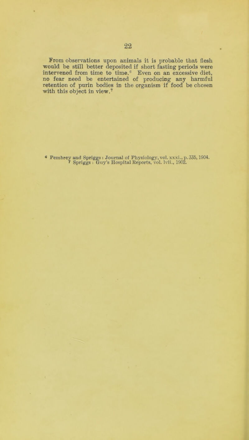 From observations upon animals it is probable that flesh would be still better deposited if short fasting periods were intervened from time to time.6 Even on an excessive diet, no fear need be entertained of producing any harmful retention of purin bodies in the organism if food be chosen with this object in view.7 * Pembrey and Spriggs : Journal of Physiology, vol. xxxi., p. J35,1904. 1 Spriggs : Guy’s Hospital Reports, vol. Ivii., 1902.