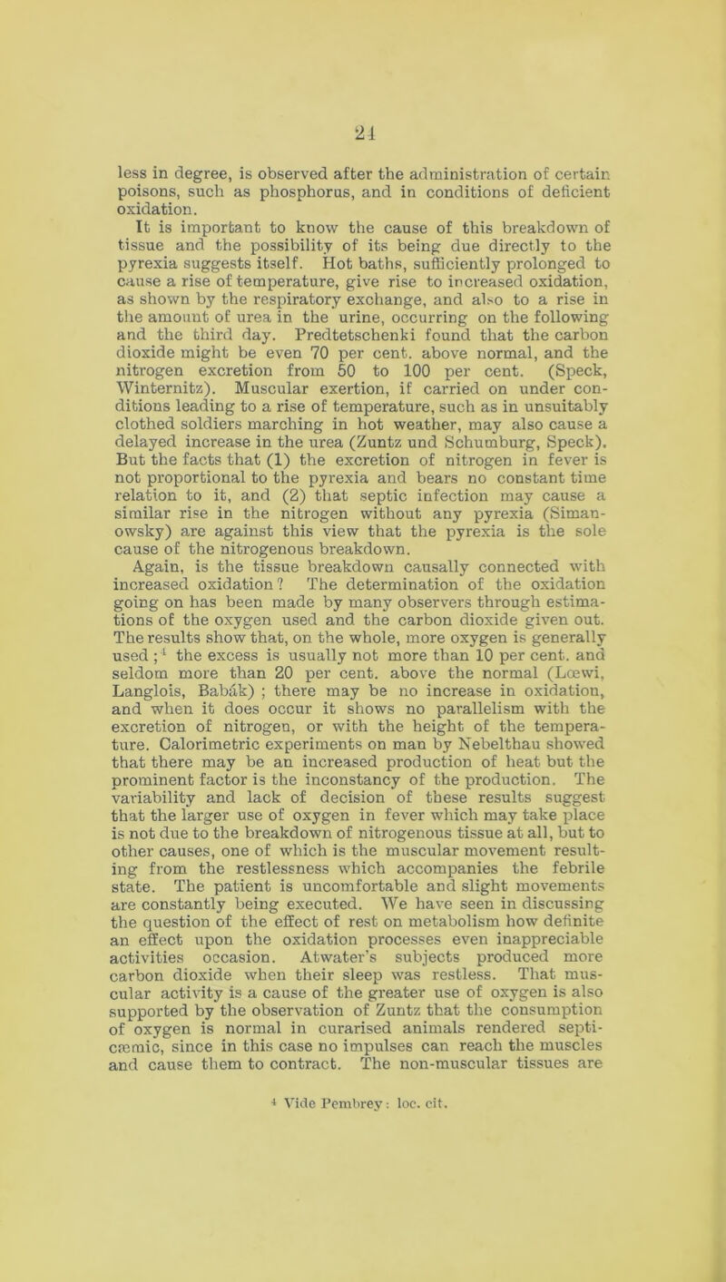 21 less in degree, is observed after the administration of certain poisons, such as phosphorus, and in conditions of deficient oxidation. It is important to know the cause of this breakdown of tissue and the possibility of its being due directly to the pyrexia suggests itself. Hot baths, sufficiently prolonged to cause a rise of temperature, give rise to increased oxidation, as shown by the respiratory exchange, and also to a rise in the amount of urea in the urine, occurring on the following and the third day. Predtetschenki found that the carbon dioxide might be even 70 per cent, above normal, and the nitrogen excretion from 50 to 100 per cent. (Speck, Winternitz). Muscular exertion, if carried on under con- ditions leading to a rise of temperature, such as in unsuitably clothed soldiers marching in hot weather, may also cause a delayed increase in the urea (Zuntz und Schumburg, Speck). But the facts that (1) the excretion of nitrogen in fever is not proportional to the pyrexia and bears no constant time relation to it, and (2) that septic infection may cause a similar rise in the nitrogen without any pyrexia (Siman- owsky) are against this view that the pyrexia is the sole cause of the nitrogenous breakdown. Again, is the tissue breakdown causally connected with increased oxidation ? The determination of the oxidation going on has been made by many observers through estima- tions of the oxygen used and the carbon dioxide given out. The results show that, on the whole, more oxygen is generally used ;4 the excess is usually not more than 10 per cent, and seldom more than 20 per cent, above the normal (Loewi, Langlois, Babak) ; there may be no increase in oxidation, and when it does occur it shows no parallelism with the excretion of nitrogen, or with the height of the tempera- ture. Calorimetric experiments on man by Nebelthau showed that there may be an increased production of heat but the prominent factor is the inconstancy of the production. The variability and lack of decision of these results suggest that the larger use of oxygen in fever which may take place is not due to the breakdown of nitrogenous tissue at all, but to other causes, one of which is the muscular movement result- ing from the restlessness which accompanies the febrile state. The patient is uncomfortable and slight movements are constantly being executed. We have seen in discussing the question of the effect of rest on metabolism how definite an effect upon the oxidation processes even inappreciable activities occasion. Atwater’s subjects produced more carbon dioxide when their sleep was restless. That mus- cular activity is a cause of the greater use of oxygen is also supported by the observation of Zuntz that the consumption of oxygen is normal in curarised animals rendered septi- cmmic, since in this case no impulses can reach the muscles and cause them to contract. The non-muscular tissues are * Vide Pembrey: loe. cit.