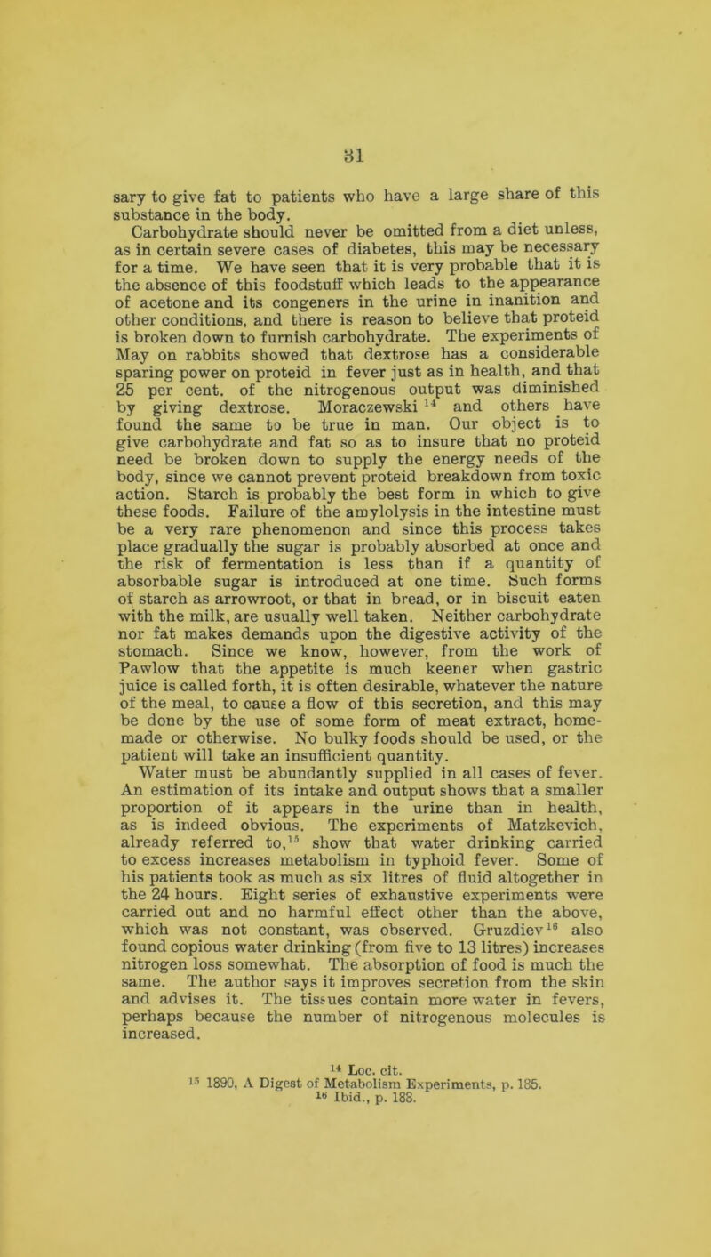 sary to give fat to patients who have a large share of this substance in the body. Carbohydrate should never be omitted from a diet unless, as in certain severe cases of diabetes, this may be necessary for a time. We have seen that it is very probable that it is the absence of this foodstuff which leads to the appearance of acetone and its congeners in the urine in inanition and other conditions, and there is reason to believe that proteid is broken down to furnish carbohydrate. The experiments of May on rabbits showed that dextrose has a considerable sparing power on proteid in fever just as in health, and that 25 per cent, of the nitrogenous output was diminished by giving dextrose. Moraczewski 14 and others have found the same to be true in man. Our object is to give carbohydrate and fat so as to insure that no proteid need be broken down to supply the energy needs of the body, since we cannot prevent proteid breakdown from toxic action. Starch is probably the best form in which to give these foods. Failure of the amylolysis in the intestine must be a very rare phenomenon and since this process takes place gradually the sugar is probably absorbed at once and the risk of fermentation is less than if a quantity of absorbable sugar is introduced at one time. Such forms of starch as arrowroot, or that in bread, or in biscuit eaten with the milk, are usually well taken. Neither carbohydrate nor fat makes demands upon the digestive activity of the stomach. Since we know, however, from the work of Pawlow that the appetite is much keener when gastric juice is called forth, it is often desirable, whatever the nature of the meal, to cause a flow of this secretion, and this may be done by the use of some form of meat extract, home- made or otherwise. No bulky foods should be used, or the patient will take an insufficient quantity. Water must be abundantly supplied in all cases of fever. An estimation of its intake and output shows that a smaller proportion of it appears in the urine than in health, as is indeed obvious. The experiments of Matzkevich, already referred to,15 show that water drinking carried to excess increases metabolism in typhoid fever. Some of his patients took as much as six litres of fluid altogether in the 24 hours. Eight series of exhaustive experiments were carried out and no harmful effect other than the above, which was not constant, was observed. Gruzdiev16 also found copious water drinking (from five to 13 litres) increases nitrogen loss somewhat. The absorption of food is much the same. The author says it improves secretion from the skin and advises it. The tissues contain more water in fevers, perhaps because the number of nitrogenous molecules is increased. 14 Loc. cit. 15 1890, A Digest of Metabolism Experiments, p. 185. w Ibid., p. 188.