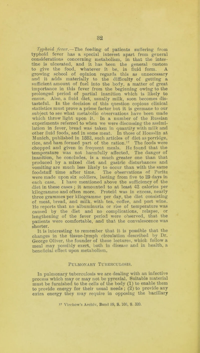 Tt/jihoid fever.—The feeding of patients suffering from typhoid fever has a special interest apart from general considerations concerning metabolism, in that the intes- tine is ulcerated, and it has been the general custom to give the food, whatever it be, in fluid form. A growing school of opinion regards this as unnecessary and it adds materially to the difficulty of getting a sufficient amount of fuel into the body, a matter of great importance in this fever from the beginning owing to the prolonged period of partial inanition which is likely to ensue. Also, a fluid diet, usually milk, soon becomes dis- tasteful. In the decision of this question copious clinical statistics must prove a prime factor but it is germane to our subject to see what metabolic observations have been made which throw light upon it. In a number of the Russian experiments referred to when we were discussing the assimi- lation in fever, bread was taken in quantity with milk and other fluid foods, and in some meat. In those of Hoesslin at Munich, published in 1882, such articles of diet as porridge, rice, and ham formed part of the ration.17 The foods were chopped and given in frequent meals. He found that the temperature was not harmfully affected. The danger of inanition, he concludes, is a much greater one than that produced by a mixed diet and gastric disturbances and vomiting are much less likely to occur than with the same foodstuff time after time. The observations of Puritz were made upon six soldiers, lasting from five to 29 days in each case. I have mentioned above the sufficiency of the diet in these cases ; it amounted to at least 42 calories per kilogramme and often more. Proteid was in excess, nearly three grammes per kilogramme per day, the diet consisting of meat, bread, and milk, with tea, coffee, and port wine. He reports that no albuminuria or rise of temperature was caused by the diet and no complications, relapse, or lengthening of the fever period were observed, that the patients were comfortable, and that the convalescence was shorter. It is interesting to remember that it is possible that the changes in the tissue-lymph circulation described by Dr. George Oliver, the founder of these lectures, which follow a meal may possibly exert, both in disease and in health, a beneficial effect upon metabolism. Pulmonary Tuberculosis. In pulmonary tuberculosis we are dealing with an infective process which may or may not be pyrexial. Suitable material must be furnished to the cells of the body (1) to enable them to provide energy for their usual needs ; (2) to provide any extra energy they may require in opposing the bacillary 17 Virchow’s Arcbiv, Band 89, S. 106, S. 320.