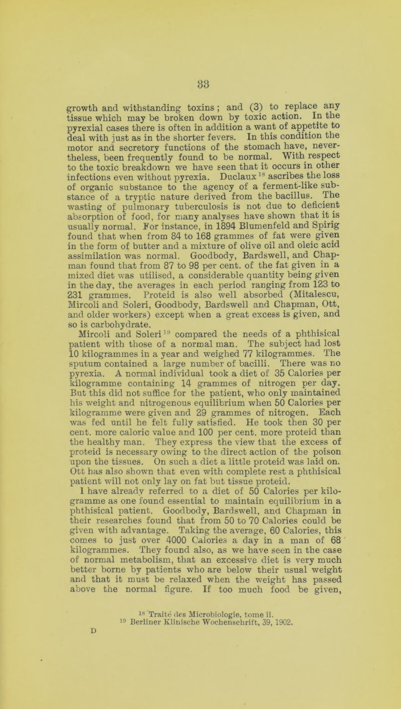 growth and withstanding toxins ; and (3) to replace any tissue which may be broken down by toxic action. In the pyrexial cases there is often in addition a want of appetite to deal with just as in the shorter fevers. In this condition the motor and secretory functions of the stomach have, never- theless, been frequently found to be normal. With respect to the toxic breakdown we have seen that it occurs in other infections even without pyrexia. Duclaux18 ascribes the loss of organic substance to the agency of a ferment-like sub- stance of a tryptic nature derived from the bacillus.^ The wasting of pulmonary tuberculosis is not due to deficient absorption of food, for many analyses have shown that it is usually normal. For instance, in 1894 Blumenfeld and Spirig found that when from 84 to 168 grammes of fat were given in the form of butter and a mixture of olive oil and oleic acid assimilation was normal. Goodbody, Bardswell, and Chap- man found that from 87 to 98 per cent, of the fat given in a mixed diet was utilised, a considerable quantity being given in the day, the averages in each period ranging from 123 to 231 grammes. Proteid is also well absorbed (Mitalescu, Mircoli and Soleri, Goodbody, Bardswell and Chapman, Ott, and older workers) except when a great excess is given, and so is carbohydrate. Mircoli and Soleri19 compared the needs of a phthisical patient with those of a normal man. The subject had lost 10 kilogrammes in a year and weighed 77 kilogrammes. The sputum contained a large number of bacilli. There was no pyrexia. A normal individual took a diet of 35 Calories per kilogramme containing 14 grammes of nitrogen per day. But this did not suffice for the patient, who only maintained his weight and nitrogenous equilibrium when 50 Calories per kilogramme were given and 29 grammes of nitrogen. Each was fed until he felt fully satisfied. He took then 30 per cent, more caloric value and 100 per cent, more proteid than the healthy man. They express the view that the excess of proteid is necessary owing to the direct action of the poison upon the tissues. On such a diet a little proteid was laid on. Ott has also shown that even with complete rest a phthisical patient will not only lay on fat but tissue proteid. 1 have already referred to a diet of 50 Calories per kilo- gramme as one found essential to maintain equilibrium in a phthisical patient. Goodbody, Bardswell, and Chapman in their researches found that from 50 to 70 Calories could be given with advantage. Taking the average, 60 Calories, this comes to just over 4000 Calories a day in a man of 68 kilogrammes. They found also, as we have seen in the case of normal metabolism, that an excessive diet is very much better borne by patients who are below their usual weight and that it must be relaxed when the weight has passed above the normal figure. If too much food be given, 18 Traite (les Microbiologie. tome ii. 19 Berliner Klinische Wochenschrift, 39, 1902. D