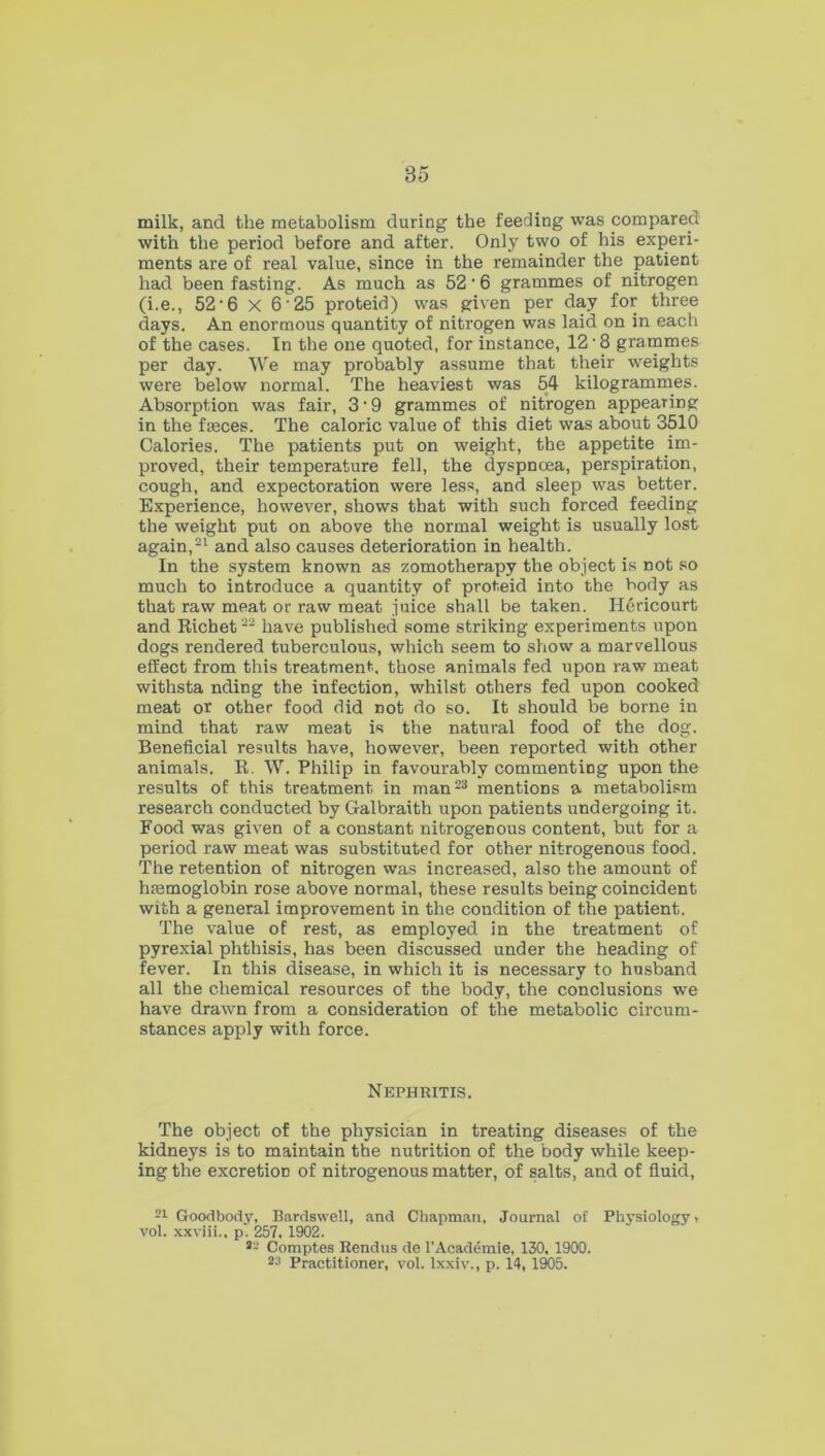 milk, and the metabolism during the feeding was compared with the period before and after. Only two of his experi- ments are of real value, since in the remainder the patient had been fasting. As much as 52 ‘ 6 grammes of nitrogen (i.e., 52-6 X 6 25 proteid) was given per day for three days. An enormous quantity of nitrogen was laid on in each of the cases. In the one quoted, for instance, 12'8 grammes per day. We may probably assume that their weights were below normal. The heaviest was 54 kilogrammes. Absorption was fair, 3 * 9 grammes of nitrogen appearing in the fasces. The caloric value of this diet was about 3510 Calories. The patients put on weight, the appetite im- proved, their temperature fell, the dyspnoea, perspiration, cough, and expectoration were less, and sleep was better. Experience, however, shows that with such forced feeding the weight put on above the normal weight is usually lost again,21 and also causes deterioration in health. In the system known as zomotherapy the object is not so much to introduce a quantity of proteid into the body as that raw meat or raw meat juice shall be taken. ITericourt and Ricbet22 have published some striking experiments upon dogs rendered tuberculous, which seem to show a marvellous effect from this treatment, those animals fed upon raw meat withsta nding the infection, whilst others fed upon cooked meat or other food did not do so. It should be borne in mind that raw meat is the natural food of the dog. Beneficial results have, however, been reported with other animals. R. W. Philip in favourably commenting upon the results of this treatment in man23 mentions a metabolism research conducted by Galbraith upon patients undergoing it. Food was given of a constant nitrogenous content, but for a period raw meat was substituted for other nitrogenous food. The retention of nitrogen was increased, also the amount of hmmoglobin rose above normal, these results being coincident with a general improvement in the condition of the patient. The value of rest, as employed in the treatment of pyrexial phthisis, has been discussed under the heading of fever. In this disease, in which it is necessary to husband all the chemical resources of the body, the conclusions we have drawn from a consideration of the metabolic circum- stances apply with force. Nephritis. The object of the physician in treating diseases of the kidneys is to maintain the nutrition of the body while keep- ing the excretion of nitrogenous matter, of salts, and of fluid, 21 Good body, Bardswell, and Chapman, Journal of Physiology* vol. xxviii., pi 257, 1902. 22 Comptes Rendus de l’Academie. 130, 1900. 23 Practitioner, vol. lxxiv., p. 14, 1905.