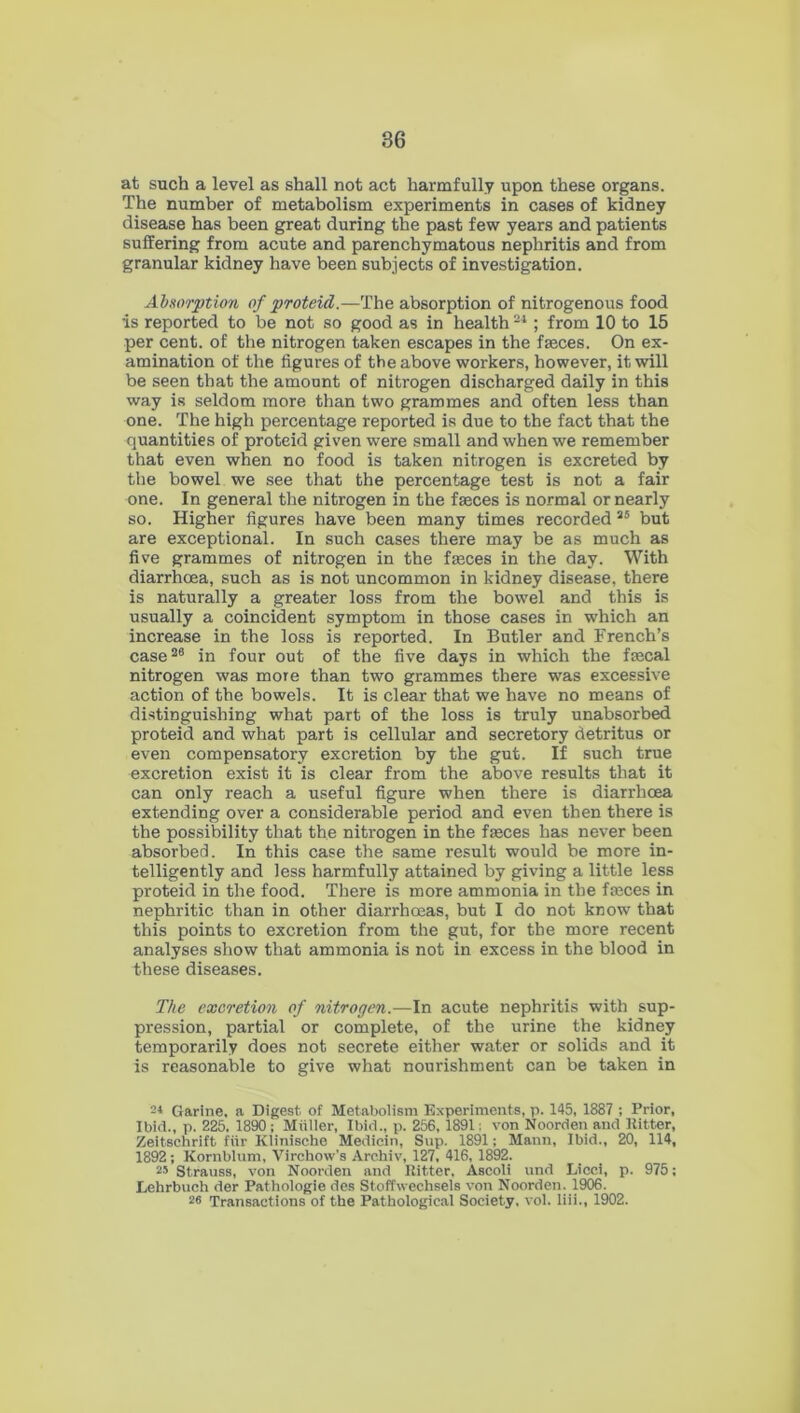 at such a level as shall not act harmfully upon these organs. The number of metabolism experiments in cases of kidney disease has been great during the past few years and patients suffering from acute and parenchymatous nephritis and from granular kidney have been subjects of investigation. Absorption of proteid.—The absorption of nitrogenous food •is reported to be not so good as in health21 ; from 10 to 15 per cent, of the nitrogen taken escapes in the fasces. On ex- amination of the figures of the above workers, however, it will be seen that the amount of nitrogen discharged daily in this way is seldom more than two grammes and often less than one. The high percentage reported is due to the fact that the quantities of proteid given were small and when we remember that even when no food is taken nitrogen is excreted by the bowel we see that the percentage test is not a fair one. In general the nitrogen in the fasces is normal or nearly so. Higher figures have been many times recorded 25 but are exceptional. In such cases there may be as much as five grammes of nitrogen in the faeces in the day. With diarrhoea, such as is not uncommon in kidney disease, there is naturally a greater loss from the bowel and this is usually a coincident symptom in those cases in which an increase in the loss is reported. In Butler and French’s case28 in four out of the five days in which the faecal nitrogen was more than two grammes there was excessive action of the bowels. It is clear that we have no means of distinguishing what part of the loss is truly unabsorbed proteid and what part is cellular and secretory detritus or even compensatory excretion by the gut. If such true excretion exist it is clear from the above results that it can only reach a useful figure when there is diarrhoea extending over a considerable period and even then there is the possibility that the nitrogen in the faeces has never been absorbed. In this case the same result would be more in- telligently and less harmfully attained by giving a little less proteid in the food. There is more ammonia in the faeces in nephritic than in other diarrhoeas, but I do not know that this points to excretion from the gut, for the more recent analyses show that ammonia is not in excess in the blood in these diseases. The excretion of nitrogen.—In acute nephritis with sup- pression, partial or complete, of the urine the kidney temporarily does not secrete either water or solids and it is reasonable to give what nourishment can be taken in 2* Garine, a Digest of Metabolism Experiments, p. 145, 1887 ; Prior, Ibid., p. 225. 1890; Muller, Ibid., p. 256, 1891; von Noorden and Hitter, Zeitschrift fur Klinische Medicin, Sup. 1891; Mann, Ibid., 20, 114, 1892; Kornblum, Virchow’s Archiv, 127, 416, 1892. 25 Strauss, von Noorden and Hitter, Ascoli und Licci, p. 975; Lehrbuch der Pathologie des Stoffwechsels von Noorden. 1906. 26 Transactions of the Pathological Society, vol. liii., 1902.