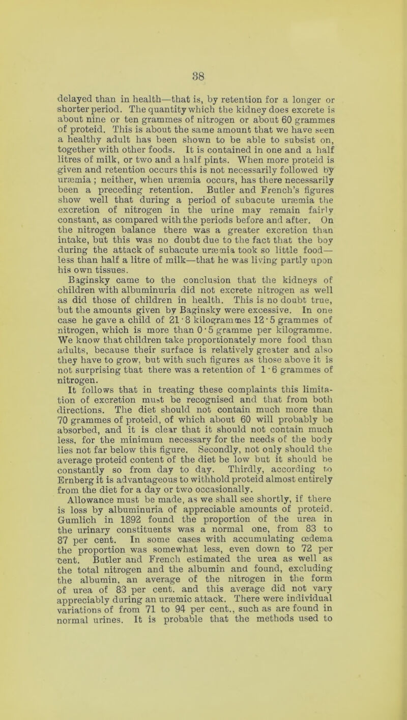 delayed than in health—that is, by retention for a longer or shorter period. The quantity which the kidney does excrete is about nine or ten grammes of nitrogen or about 60 grammes of proteid. This is about the same amount that we have seen a healthy adult has been shown to be able to subsist on, together with other foods. It is contained in one and a half litres of milk, or two and a half pints. When more proteid is given and retention occurs this is not necessarily followed by uraemia ; neither, when uraemia occurs, has there necessarily been a preceding retention. Butler and French’s figures show well that during a period of subacute uraemia the excretion of nitrogen in the urine may remain fairly constant, as compared with the periods before and after. On the nitrogen balance there was a greater excretion than intake, but this was no doubt due to the fact that the boy during the attack of subacute uraemia took so little food— less than half a litre of milk—that he was living partly upon his own tissues. Baginsky came to the conclusion that the kidneys of children with albuminuria did not excrete nitrogen as well as did those of children in health. This is no doubt true, but the amounts given by Baginsky were excessive. In one case he gave a child of 21 • 8 kilogrammes 12 • 5 grammes of nitrogen, which is more than 0‘5 gramme per kilogramme. We know that children take proportionately more food than adults, because their surface is relatively greater and also they have to grow, but with such figures as those above it is not surprising that there was a retention of 1 • 6 grammes of nitrogen. It follows that in treating these complaints this limita- tion of excretion must be recognised and that from both directions. The diet should not contain much more than 70 grammes of proteid, of which about 60 will probably be absorbed, and it is clear that it should not contain much less, for the minimum necessary for the needs of the body lies not far below this figure. Secondly, not oaly should the average proteid content of the diet be low but it should be constantly so from day to day. Thirdly, according to Ernberg it is advantageous to withhold proteid almost entirely from the diet for a day or two occasionally. Allowance must be made, as we shall see shortly, if there is loss by albuminuria of appreciable amounts of proteid. Gumlich in 1892 found the proportion of the urea in the urinary constituents was a normal one, from 83 to 87 per cent. In some cases with accumulating oedema the proportion was somewhat less, even down to 72 per cent. Butler and French estimated the urea as well as the total nitrogen and the albumin and found, excluding the albumin, an average of the nitrogen in the form of urea of 83 per cent, and this average did not vary appreciably during an uraemic attack. There were individual variations of from 71 to 94 per cent., such as are found in normal urines. It is probable that the methods used to