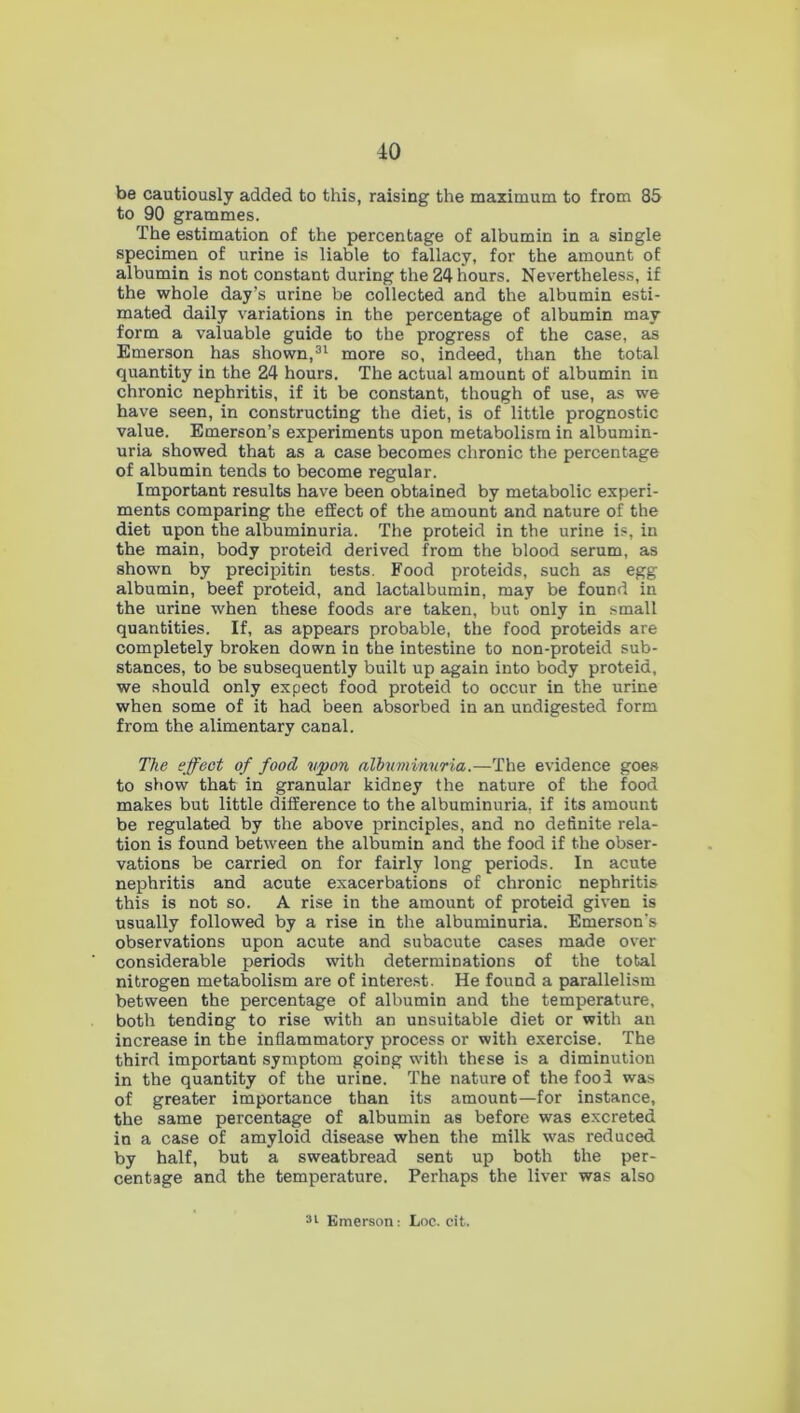 be cautiously added to this, raising the maximum to from 85 to 90 grammes. The estimation of the percentage of albumin in a single specimen of urine is liable to fallacy, for the amount of albumin is not constant during the 24 hours. Nevertheless, if the whole day’s urine be collected and the albumin esti- mated daily variations in the percentage of albumin may form a valuable guide to the progress of the case, as Emerson has shown,31 more so, indeed, than the total quantity in the 24 hours. The actual amount of albumin in chronic nephritis, if it be constant, though of use, as we have seen, in constructing the diet, is of little prognostic value. Emerson’s experiments upon metabolism in albumin- uria showed that as a case becomes chronic the percentage of albumin tends to become regular. Important results have been obtained by metabolic experi- ments comparing the effect of the amount and nature of the diet upon the albuminuria. The proteid in the urine is, in the main, body proteid derived from the blood serum, as shown by precipitin tests. Food proteids, such as egg albumin, beef proteid, and lactalbumin, may be found in the urine when these foods are taken, but only in small quantities. If, as appears probable, the food proteids are completely broken down in the intestine to non-proteid sub- stances, to be subsequently built up again into body proteid, we should only expect food proteid to occur in the urine when some of it had been absorbed in an undigested form from the alimentary canal. The effect of food upon albuminuria.—The evidence goes to show that in granular kidney the nature of the food makes but little difference to the albuminuria, if its amount be regulated by the above principles, and no definite rela- tion is found between the albumin and the food if the obser- vations be carried on for fairly long periods. In acute nephritis and acute exacerbations of chronic nephritis this is not so. A rise in the amount of proteid given is usually followed by a rise in the albuminuria. Emerson's observations upon acute and subacute cases made over considerable periods with determinations of the total nitrogen metabolism are of interest. He found a parallelism between the percentage of albumin and the temperature, both tending to rise with an unsuitable diet or with an increase in the inflammatory process or with exercise. The third important symptom going with these is a diminution in the quantity of the urine. The nature of the fool was of greater importance than its amount—for instance, the same percentage of albumin as before was excreted in a case of amyloid disease when the milk was reduced by half, but a sweatbread sent up both the per- centage and the temperature. Perhaps the liver was also 31 Emerson: Loc. cit.