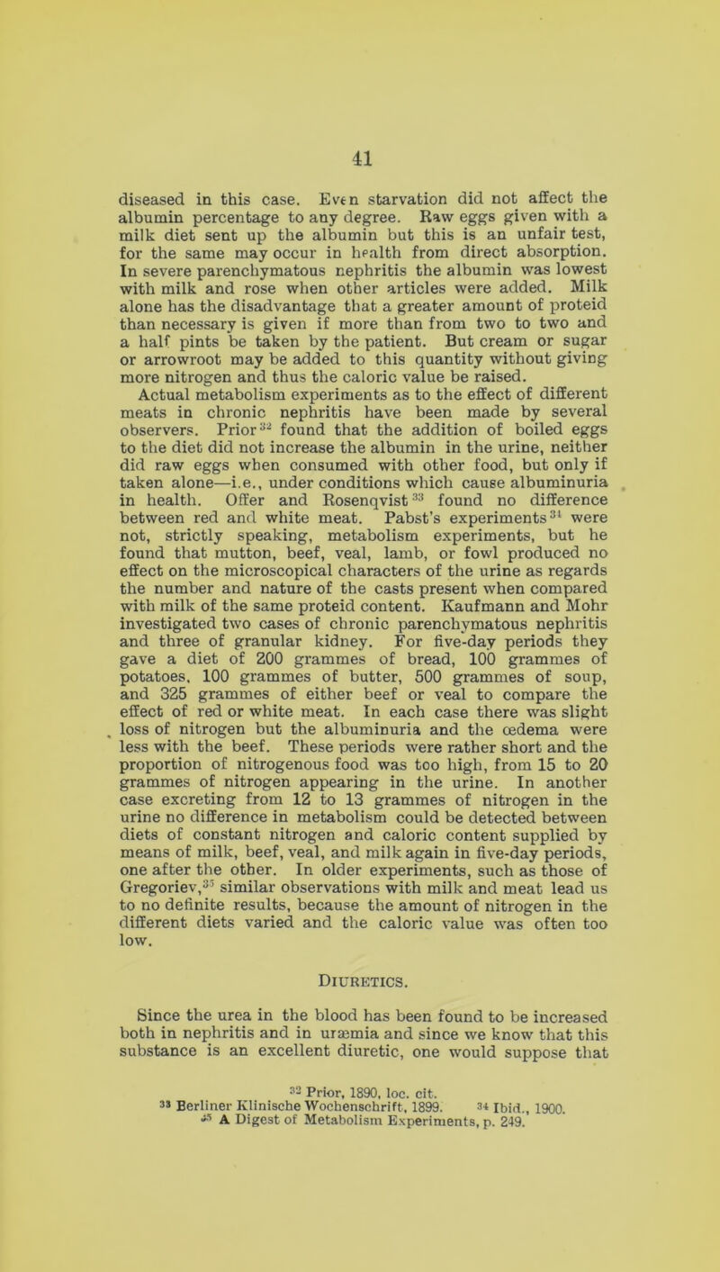 diseased in this case. Even starvation did not affect the albumin percentage to any degree. Raw eggs given with a milk diet sent up the albumin but this is an unfair test, for the same may occur in health from direct absorption. In severe parenchymatous nephritis the albumin was lowest with milk and rose when other articles were added. Milk alone has the disadvantage that a greater amount of proteid than necessary is given if more than from two to two and a half pints be taken by the patient. But cream or sugar or arrowroot may be added to this quantity without giving more nitrogen and thus the caloric value be raised. Actual metabolism experiments as to the effect of different meats in chronic nephritis have been made by several observers. Prior32 found that the addition of boiled eggs to the diet did not increase the albumin in the urine, neither did raw eggs when consumed with other food, but only if taken alone—i.e., under conditions which cause albuminuria in health. Offer and Rosenqvist33 found no difference between red and white meat. Pabst’s experiments31 were not, strictly speaking, metabolism experiments, but he found that mutton, beef, veal, lamb, or fowl produced no effect on the microscopical characters of the urine as regards the number and nature of the casts present when compared with milk of the same proteid content. Kaufmann and Mohr investigated two cases of chronic parenchymatous nephritis and three of granular kidney. For five-day periods they gave a diet of 200 grammes of bread, 100 grammes of potatoes. 100 grammes of butter, 500 grammes of soup, and 325 grammes of either beef or veal to compare the effect of red or white meat. In each case there was slight loss of nitrogen but the albuminuria and the cedema were less with the beef. These periods were rather short and the proportion of nitrogenous food was too high, from 15 to 20 grammes of nitrogen appearing in the urine. In another case excreting from 12 to 13 grammes of nitrogen in the urine no difference in metabolism could be detected between diets of constant nitrogen and caloric content supplied by means of milk, beef, veal, and milk again in five-day periods, one after the other. In older experiments, such as those of Gregoriev,35 similar observations with milk and meat lead us to no definite results, because the amount of nitrogen in the different diets varied and the caloric value was often too low. Diuretics. Since the urea in the blood has been found to be increased both in nephritis and in uraamia and since we know that this substance is an excellent diuretic, one would suppose that 32 Prior, 1890, loc. cit. 35 Berliner Klinische Wochensehrift, 1899. 3* Ibid., 1900. j5 A Digest of Metabolism Experiments, p. 249.