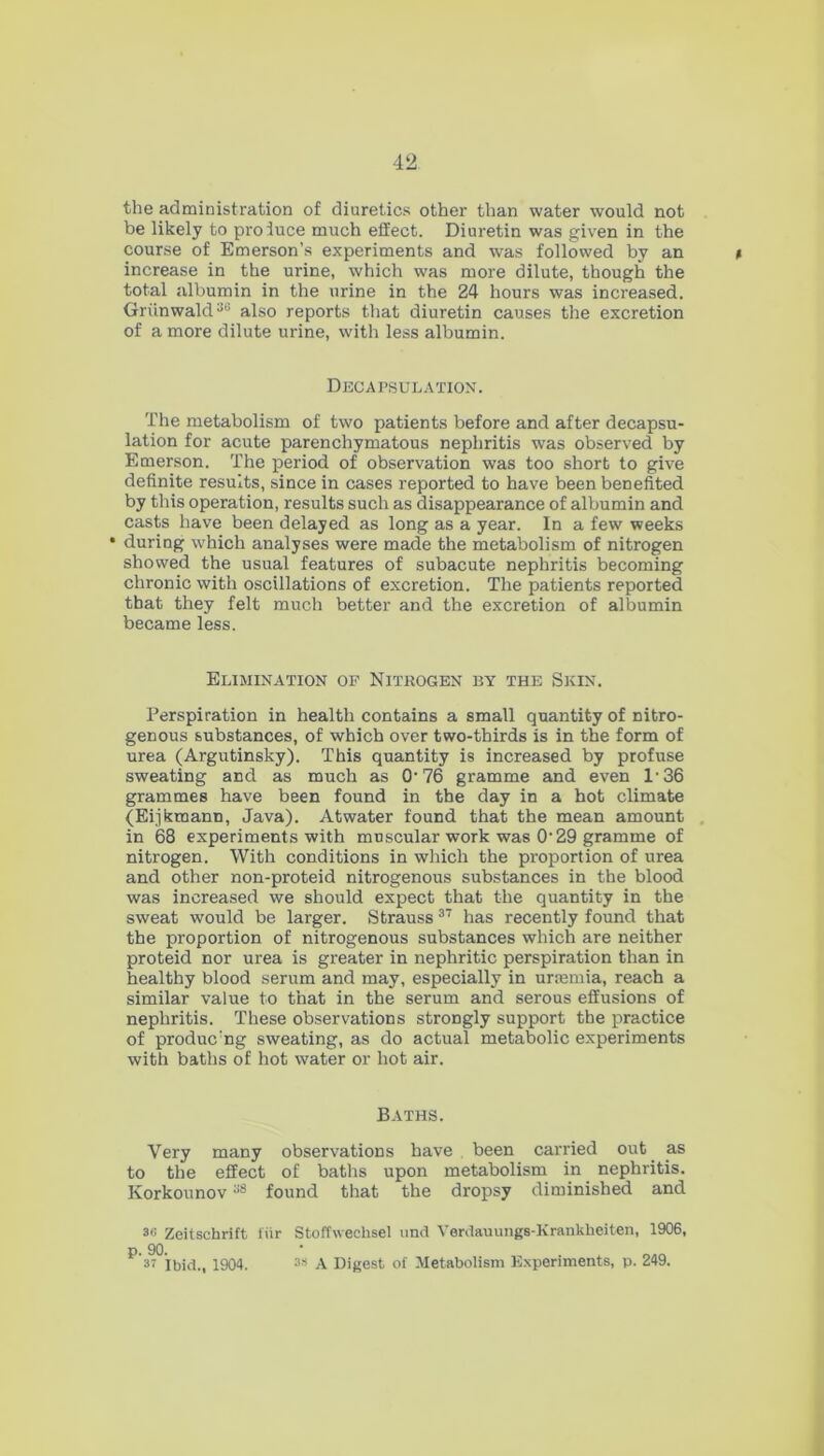 the administration of diuretics other than water would not be likely to pro luce much effect. Diuretin was given in the course of Emerson’s experiments and was followed by an increase in the urine, which was more dilute, though the total albumin in the urine in the 24 hours was increased. Griinwald36 also reports that diuretin causes the excretion of a more dilute urine, with less albumin. Decapsulation. The metabolism of two patients before and after decapsu- lation for acute parenchymatous nephritis was observed by Emerson. The period of observation was too short to give definite results, since in cases reported to have been benefited by this operation, results such as disappearance of albumin and casts have been delayed as long as a year. In a few weeks • during which analyses were made the metabolism of nitrogen showed the usual features of subacute nephritis becoming chronic with oscillations of excretion. The patients reported that they felt much better and the excretion of albumin became less. Elimination op Nitrogen by the Skin. Perspiration in health contains a small quantity of nitro- genous substances, of which over two-thirds is in the form of urea (Argutinsky). This quantity is increased by profuse sweating and as much as O'76 gramme and even 1'36 grammes have been found in the day in a hot climate (Eijkmann, Java). Atwater found that the mean amount in 68 experiments with muscular work was O'29 gramme of nitrogen. With conditions in which the proportion of urea and other non-proteid nitrogenous substances in the blood was increased we should expect that the quantity in the sweat would be larger. Strauss37 has recently found that the proportion of nitrogenous substances which are neither proteid nor urea is greater in nephritic perspiration than in healthy blood serum and may, especially in uraemia, reach a similar value to that in the serum and serous effusions of nephritis. These observations strongly support the practice of produc:ng sweating, as do actual metabolic experiments with baths of hot water or hot air. Baths. Very many observations have been carried out as to the effect of baths upon metabolism in nephritis. Korkounov38 found that the dropsy diminished and 36 Zeitschrift fur Stoffweehsel und Verdauungs-Kranklieiten, 1906, P 37 Ibid., 1904. 3S A Digest of Metabolism Experiments, p. 249.