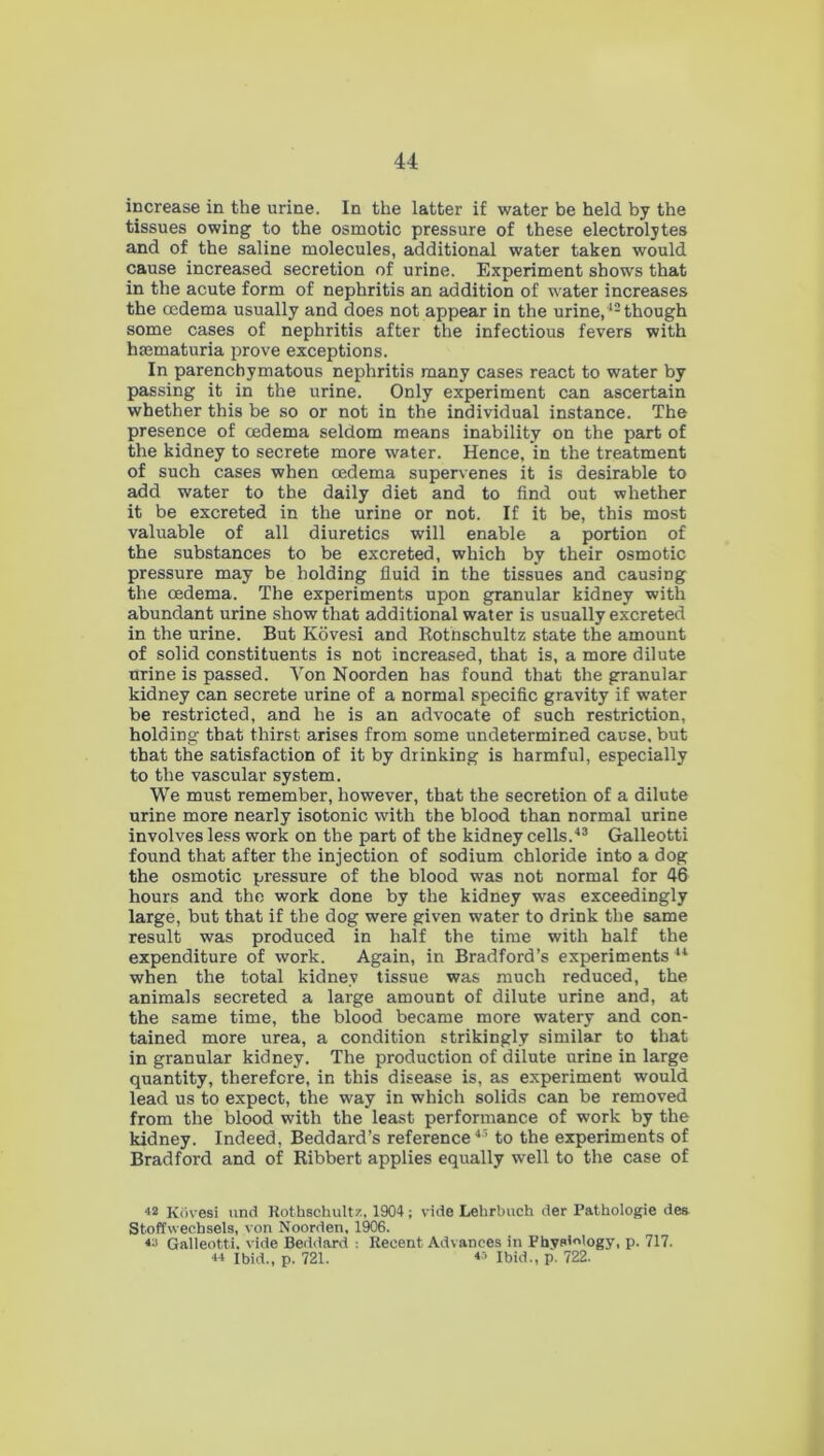 increase in the urine. In the latter if water be held by the tissues owing to the osmotic pressure of these electrolytes and of the saline molecules, additional water taken would cause increased secretion of urine. Experiment shows that in the acute form of nephritis an addition of water increases the oedema usually and does not appear in the urine,12 though some cases of nephritis after the infectious fevers with hmmaturia prove exceptions. In parenchymatous nephritis many cases react to water by passing it in the urine. Only experiment can ascertain whether this be so or not in the individual instance. The presence of oedema seldom means inability on the part of the kidney to secrete more water. Hence, in the treatment of such cases when oedema supervenes it is desirable to add water to the daily diet and to find out whether it be excreted in the urine or not. If it be, this most valuable of all diuretics will enable a portion of the substances to be excreted, which by their osmotic pressure may be holding fluid in the tissues and causing the oedema. The experiments upon granular kidney with abundant urine show that additional water is usually excreted in the urine. But Kovesi and Rotnschultz state the amount of solid constituents is not increased, that is, a more dilute uTine is passed. Von Noorden has found that the granular kidney can secrete urine of a normal specific gravity if water be restricted, and he is an advocate of such restriction, holding that thirst arises from some undetermined cause, but that the satisfaction of it by drinking is harmful, especially to the vascular system. We must remember, however, that the secretion of a dilute urine more nearly isotonic with the blood than normal urine involves less work on the part of the kidney cells.43 Galleotti found that after the injection of sodium chloride into a dog the osmotic pressure of the blood was not normal for 46 hours and the work done by the kidney was exceedingly large, but that if the dog were given water to drink the same result was produced in half the time with half the expenditure of work. Again, in Bradford’s experiments 44 when the total kidney tissue was much reduced, the animals secreted a large amount of dilute urine and, at the same time, the blood became more watery and con- tained more urea, a condition strikingly similar to that in granular kidney. The production of dilute urine in large quantity, therefore, in this disease is, as experiment would lead us to expect, the way in which solids can be removed from the blood with the least performance of work by the kidney. Indeed, Beddard’s reference45 to the experiments of Bradford and of Ribbert applies equally well to the case of 42 Kovesi und Rothschultz, 1904; vide Lehrbuch der Pathologie des Stoffwecbsels, von Noorden, 1906. 44 Galleotti. vide Beddard : Recent Advances in Physiology, p. 717. 44 Ibid., p. 721. 45 Ibid., p. 722.
