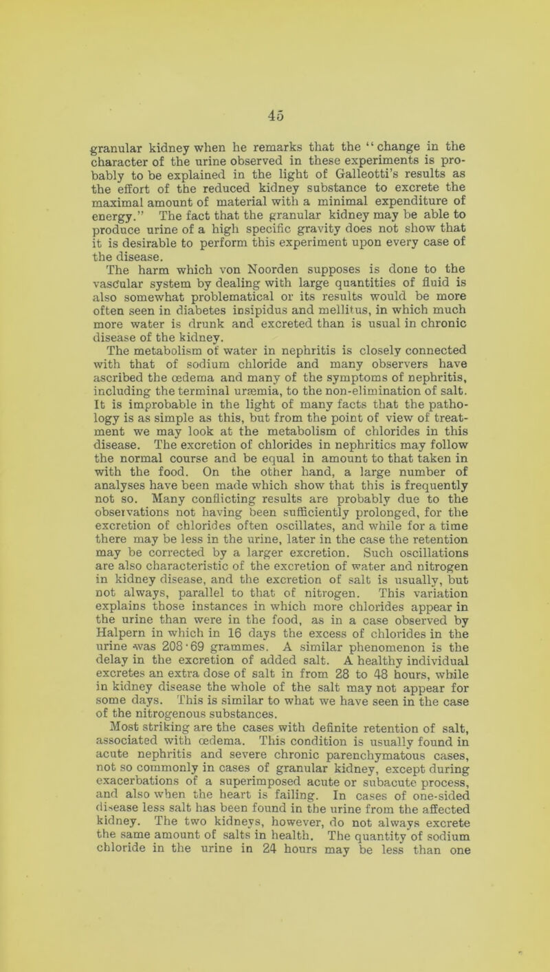 granular kidney when he remarks that the ‘ ‘ change in the character of the urine observed in these experiments is pro- bably to be explained in the light of Galleotti’s results as the effort of the reduced kidney substance to excrete the maximal amount of material with a minimal expenditure of energy.” The fact that the granular kidney may be able to produce urine of a high specific gravity does not show that it is desirable to perform this experiment upon every case of the disease. The harm which von Noorden supposes is done to the vasdular system by dealing with large quantities of fluid is also somewhat problematical or its results would be more often seen in diabetes insipidus and mellitus, in which much more water is drunk and excreted than is usual in chronic disease of the kidney. The metabolism of water in nephritis is closely connected with that of sodium chloride and many observers have ascribed the oedema and many of the symptoms of nephritis, including the terminal uraemia, to the non-elimination of salt. It is improbable in the light of many facts that the patho- logy is as simple as this, but from the point of view of treat- ment we may look at the metabolism of chlorides in this disease. The excretion of chlorides in nephritics may follow the normal course and be equal in amount to that taken in with the food. On the other hand, a large number of analyses have been made which show that this is frequently not so. Many conflicting results are probably due to the obseivations not having been sufficiently prolonged, for the excretion of chlorides often oscillates, and while for a time there may be less in the urine, later in the case the retention may be corrected by a larger excretion. Such oscillations are also characteristic of the excretion of water and nitrogen in kidney disease, and the excretion of salt is usually, but not always, parallel to that of nitrogen. This variation explains those instances in which more chlorides appear in the urine than were in the food, as in a case observed by Halpern in which in 16 days the excess of chlorides in the urine -was 208 • 69 grammes. A similar phenomenon is the delay in the excretion of added salt. A healthy individual excretes an extra dose of salt in from 28 to 48 hours, while in kidney disease the whole of the salt may not appear for some days. This is similar to what we have seen in the case of the nitrogenous substances. Most striking are the cases with definite retention of salt, associated with oedema. This condition is usually found in acute nephritis and severe chronic parenchymatous cases, not so commonly in cases of granular kidney, except during exacerbations of a superimposed acute or subacute process, and also when the heart is failing. In cases of one-sided disease less salt has been found in the urine from the affected kidney. The two kidneys, however, do not always excrete the same amount of salts in health. The quantity'of sodium chloride in the urine in 24 hours may be less than one