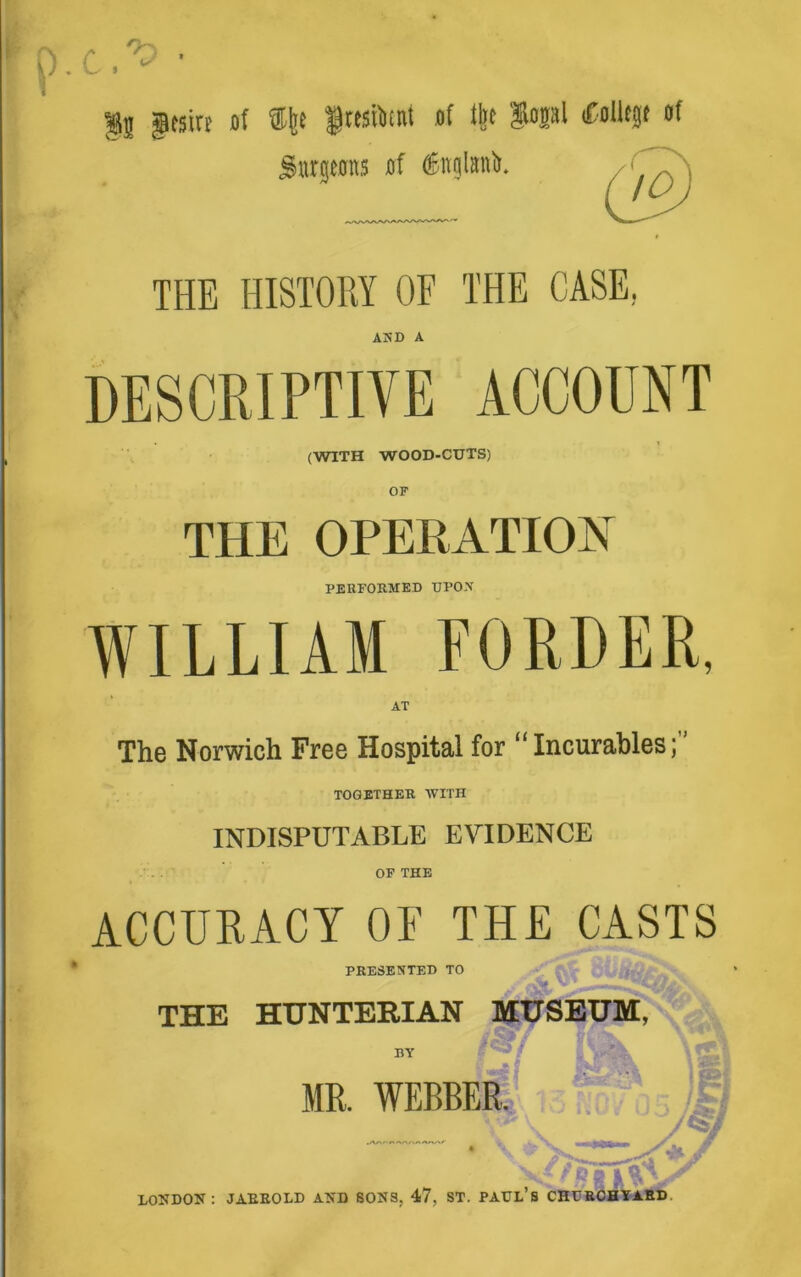 p. c. ^ • I gRsirr of ®fee ftesiiimt of lift $opl Coliegt of Surgeons of OEttglanb. THE HISTORY OF THE CASE, AjSD a DESCRIPTIVE ACCOUNT (WITH WOOD-CUTS) THE OPERATION PERFORMED UPON WILLIAM FORDER, AT The Norwich Free Hospital for “Incurables; TOGETHER WITH INDISPUTABLE EVIDENCE OF THE ACCURACY OF THE CASTS PRESENTED TO THE HUNTERIAN MUSEUM, BY LONDON: JARROLD AND SONS, 47, ST. PAUL’S CHURCHYARD