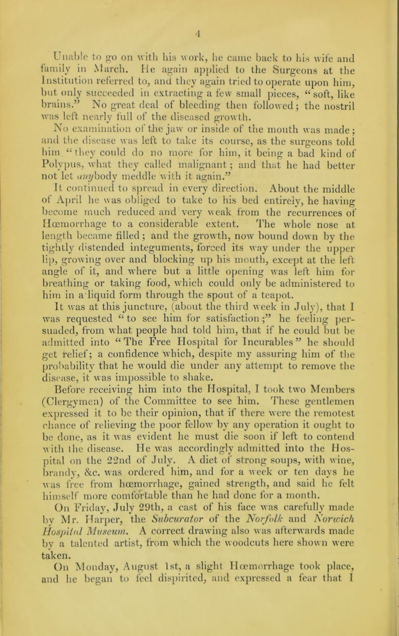 Unable to go on with his work, he came back to his wife and family in March. He again applied to the Surgeons at the Institution referred to, and they again tried to operate upon him, hut only succeeded in extracting a few small pieces, “soft, like brains.” No great deal of bleeding then followed; the nostril was left nearly full of the diseased growth. No examination of the jaw or inside of the mouth was made; and the disease was left to take its course, as the surgeons told him “'they could do no more for him, it being a bad kind of Polypus, what they called malignant; and that he had better not let anybody meddle with it. again.” It continued to spread in every direction. About the middle of April he was obliged to take to his bed entirely, he having become much reduced and very weak from the recurrences of Hcemorrhage to a considerable extent. The whole nose at length became filled; and the growth, now bound down by the tightly distended integuments, forced its way under the upper lip, growing over and blocking up his mouth, except at the left angle of it, and where but a little opening was left him for breathing or taking food, which could only be administered to him in a-liquid form through the spout of a teapot. It was at this juncture, (about the third week in July), that I was requested “ to see him for satisfaction ;” he feeling per- suaded, from what people had told him, that if he could but be admitted into “The Free Hospital for Incurables” he should get relief; a confidence which, despite my assuring him of the probability that he would die under any attempt to remove the disease, it was impossible to shake. Before receiving him into the Hospital, I took two Members (Clergymen) of the Committee to see him. These gentlemen expressed it to be their opinion, that if there were the remotest chance of relieving the poor fellow by any operation it ought to be done, as it was evident he must die soon if left to contend with the disease. He was accordingly admitted into the Hos- pital on the 22nd of July. A diet of strong soups, with wine, brandy, &c. was ordered him, and for a week or ten days he was free from haemorrhage, gained strength, and said he felt himself more comfortable than he had done for a month. On Friday, July 29th, a cast of his face was carefully made by Mr. Harper, the Subcurator of the Norfolk and Norwich Hospital Museum. A correct drawing also was afterwards made by a talented artist, from which the woodcuts here shown were taken. On Monday, August 1st, a slight Hoemorrhage took place, and he began to feel dispirited, and expressed a fear that I