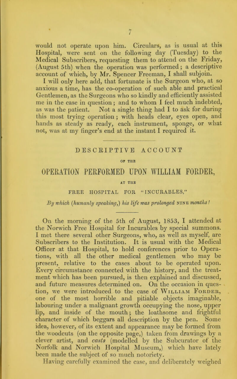 H / would not operate upon him. Circulars, as is usual at this Hospital, were sent on the following day (Tuesday) to the Medical Subscribers, requesting them to attend on the Friday, (August 5th) when the operation was performed; a descriptive account of which, by Mr. Spencer Freeman, I shall subjoin. I will only here add, that fortunate is the Surgeon who, at so anxious a time, has the co-operation of such able and practical Gentlemen, as the Surgeons who so kindly and efficiently assisted me in the case in question; and to whom I feel much indebted, as was the patient. Not a single thing had I to ask for during this most trying operation ; with heads clear, eyes open, and hands as steady as ready, each instrument, sponge, or what not, was at my finger’s end at the instant I required it. DESCRIPTIVE ACCOUNT OF THE OPERATION PERFORMED UPON WILLIAM FORDER, AT THE FREE HOSPITAL FOR “INCURABLES,” By which (humanly speaking,) his life was prolonged nine months! On the morning of the 5th of August, 1853, I attended at the Norwich Free Hospital for Incurables by special summons. I met there several other Surgeons, who, as well as myself, are Subscribers to the Institution. It is usual with the Medical Officer at that Hospital, to hold conferences prior to Opera- tions, with all the other medical gentlemen wTho may be present, relative to the cases about to be operated upon. Every circumstance connected with the history, and the treat- ment which has been pursued, is then explained and discussed, and future measures determined on. On the occasion in ques- tion, we were introduced to the case of William Forder, one of the most horrible and pitiable objects imaginable, labouring under a malignant growth occupying the nose, upper lip, and inside of the mouth; the loathsome and frightful character of which beggars all description by the pen. Some idea, however, of its extent and appearance may be formed from the woodcuts (on the opposite page,) taken from drawings by a clever artist, and casts (modelled by the Subcurator of the Norfolk and Norwich Hospital Museum,) which have lately been made the subject of so much notoriety. Having carefully examined the case, and deliberately weighed