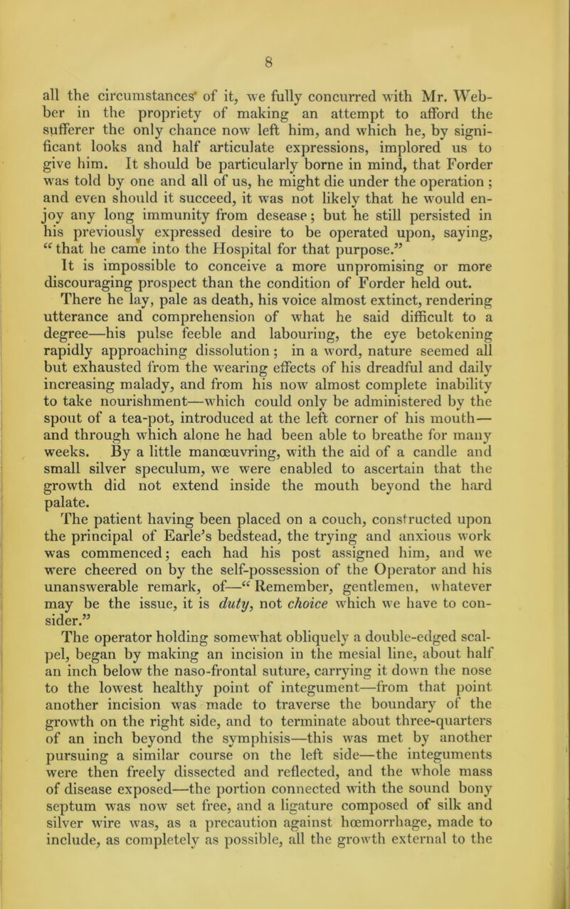 all the circumstances' of it, we fully concurred with Mr. Web- ber in the propriety of making an attempt to afford the sufferer the only chance now left him, and which he, by signi- ficant looks and half articulate expressions, implored us to give him. It should be particularly borne in mind, that Forder was told by one and all of us, he might die under the operation ; and even should it succeed, it was not likely that he would en- joy any long immunity from desease; but he still persisted in his previously expressed desire to be operated upon, saying, “ that he came into the Hospital for that purpose.” It is impossible to conceive a more unpromising or more discouraging prospect than the condition of Forder held out. There he lay, pale as death, his voice almost extinct, rendering utterance and comprehension of what he said difficult to a degree—his pulse feeble and labouring, the eye betokening rapidly approaching dissolution; in a word, nature seemed all but exhausted from the wearing effects of his dreadful and daily increasing malady, and from his now almost complete inability to take nourishment—which could only be administered by the spout of a tea-pot, introduced at the left corner of his mouth— and through which alone he had been able to breathe for many weeks. By a little manoeuvring, with the aid of a candle and small silver speculum, we were enabled to ascertain that the growth did not extend inside the mouth beyond the hard palate. The patient having been placed on a couch, constructed upon the principal of Earle's bedstead, the trying and anxious work was commenced; each had his post assigned him, and we were cheered on by the self-possession of the Operator and his unanswerable remark, of—“ Remembei*, gentlemen, whatever may be the issue, it is duty, not choice which we have to con- sider.” The operator holding somewhat obliquely a double-edged scal- pel, began by making an incision in the mesial line, about half an inch below the naso-frontal suture, carrying it down the nose to the lowest healthy point of integument—from that point another incision was made to traverse the boundary of the growth on the right side, and to terminate about three-quarters of an inch beyond the symphisis—this was met by another pursuing a similar course on the left side—the integuments were then freely dissected and reflected, and the whole mass of disease exposed—the portion connected with the sound bony septum was now set free, and a ligature composed of silk and silver wire was, as a precaution against hoemorrhage, made to include, as completely as possible, all the growth external to the
