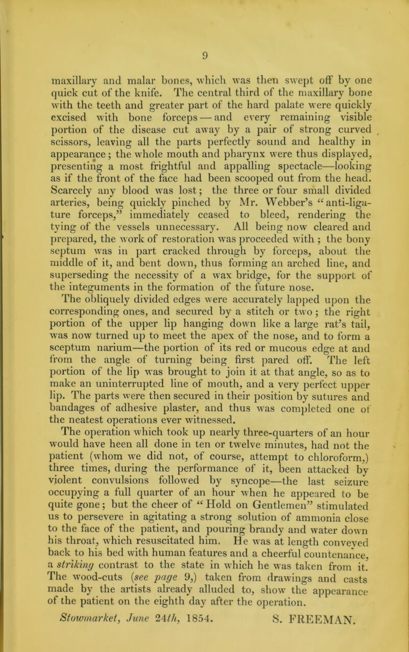 maxillary and malar bones, which was then swept off by one quick cut of the knife. The central third of the maxillary bone with the teeth and greater part of the hard palate were quickly excised with bone forceps — and every remaining visible portion of the disease cut away by a pair of strong curved scissors, leaving all the parts perfectly sound and healthy in appearance; the whole mouth and pharynx were thus displayed, presenting a most frightful and appalling spectacle—looking as if the front of the face had been scooped out from the head. Scarcely any blood was lost; the three or four small divided arteries, being quickly pinched by Mr. Webber’s “ anti-liga- ture forceps,” immediately ceased to bleed, rendering the tying of the vessels unnecessary. All being now cleared and prepared, the work of restoration was proceeded with ; the bony septum was in part cracked through by forceps, about the middle of it, and bent down, thus forming an arched line, and superseding the necessity of a wax bridge, for the support of the integuments in the formation of the future nose. The obliquely divided edges were accurately lapped upon the corresponding ones, and secured by a stitch or two; the right portion of the upper lip hanging down like a large rat’s tail, was now turned up to meet the apex of the nose, and to form a sceptum narium—the portion of its red or mucous edge at and from the angle of turning being first pared off. The left portion of the lip was brought to join it at that angle, so as to make an uninterrupted line of mouth, and a very perfect upper lip. The parts were then secured in their position by sutures and bandages of adhesive plaster, and thus was completed one of the neatest operations ever witnessed. The operation which took up nearly three-quarters of an hour would have heen all done in ten or twelve minutes, had not the patient (whom we did not, of course, attempt to chloroform,) three times, during the performance of it, been attacked by violent convulsions followed by syncope—the last seizure occupying a full quarter of an hour when he appeared to be quite gone; but the cheer of “ Hold on Gentlemen” stimulated us to persevere in agitating a strong solution of ammonia close to the face of the patient, and pouring brandy and water down his throat, which resuscitated him. He was at length conveved back to his bed with human features and a cheerful countenance, a striking contrast to the state in which he was taken from it. The wood-cuts (see page 9,) taken from drawings and casts made by the artists already alluded to, show the appearance of the patient on the eighth day after the operation. Stowmarket, June 24th, 1854. S. FREEMAN.