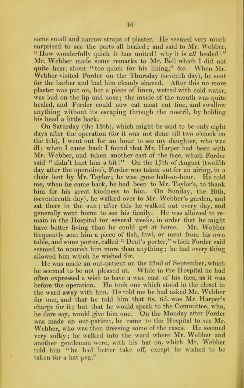 some small and narrow straps of plaster. He seemed very much surprised to see the parts all healed; and said to Mr. Webber, “ How wonderfully quick it has united ! why it is all healed !” Mr. Webber made some remarks to Mr. Bell which 1 did not quite hear, about “too quick for his liking,” &c. When Mr. Webber visited Forder on the Thursday (seventh day), he sent for the barber and had him cleanly shaved. After this no more plaster was put on, but a piece of linen, wetted with cold water, was laid on the lip and nose; the inside of the mouth was quite healed, and Forder could now eat meat cut fine, and swallow anything without its escaping through the nostril, by holding his head a little back. On Saturday (the 13th), which might be said to be only eight days after the operation (for it was not done till two o’clock on the 5th), I went out for an hour to see my daughter, who was ill; when I came back I found that Mr. Harper had been with Mr. Webber, and taken another cast of the face, which Forder said “ didn’t hurt him a bit!” On the 17 th of August (twelfth day after the operation), Forder was taken out for an airing, in a chair lent by Mr. Taylor; he was gone half-an-hour. He told me, when he came back, he had been to Mr. Taylor’s, to thank him for his great kindness to him. On Sunday, the 20th, (seventeenth day), he walked over to Mr. Webber’s garden, and sat there in the sun ; after this he walked out every day, and generally went home to see his family. He was allowed to re- main in the Hospital for several weeks, in order that he might have better living than he could get at home. Mr. Webber frequently sent him a piece of fish, fowl, or meat from his own table, and some porter, called “ Dent’s porter,” \v hich Forder said seemed to nourish him more than anything; he had every thing allowed him which he wished for. He was made an out-patient on the 22nd of September, which he seemed to be not pleased at. While in the Hospital he had often expressed a wish to have a wax cast of his face, as it was before the operation. He took one which stood in the closet in the ward away with him. He told me he had asked Mr. Webber for one, and that he told him that 8s. 6d. was Mr. Harper’s charge for it; but that he would speak to the Committee, who, he dare say, would give him one. On the Monday after Forder was made an out-patient, he came to the Hospital to see Mr. Webber, who was then dressing some of the cases. He seemed very sulky; he walked into the ward where Mr. Webber and another gentleman were, with his hat on, which Mr. Webber told him “ he had better take off, except he wished to be taken for a hat peg.”