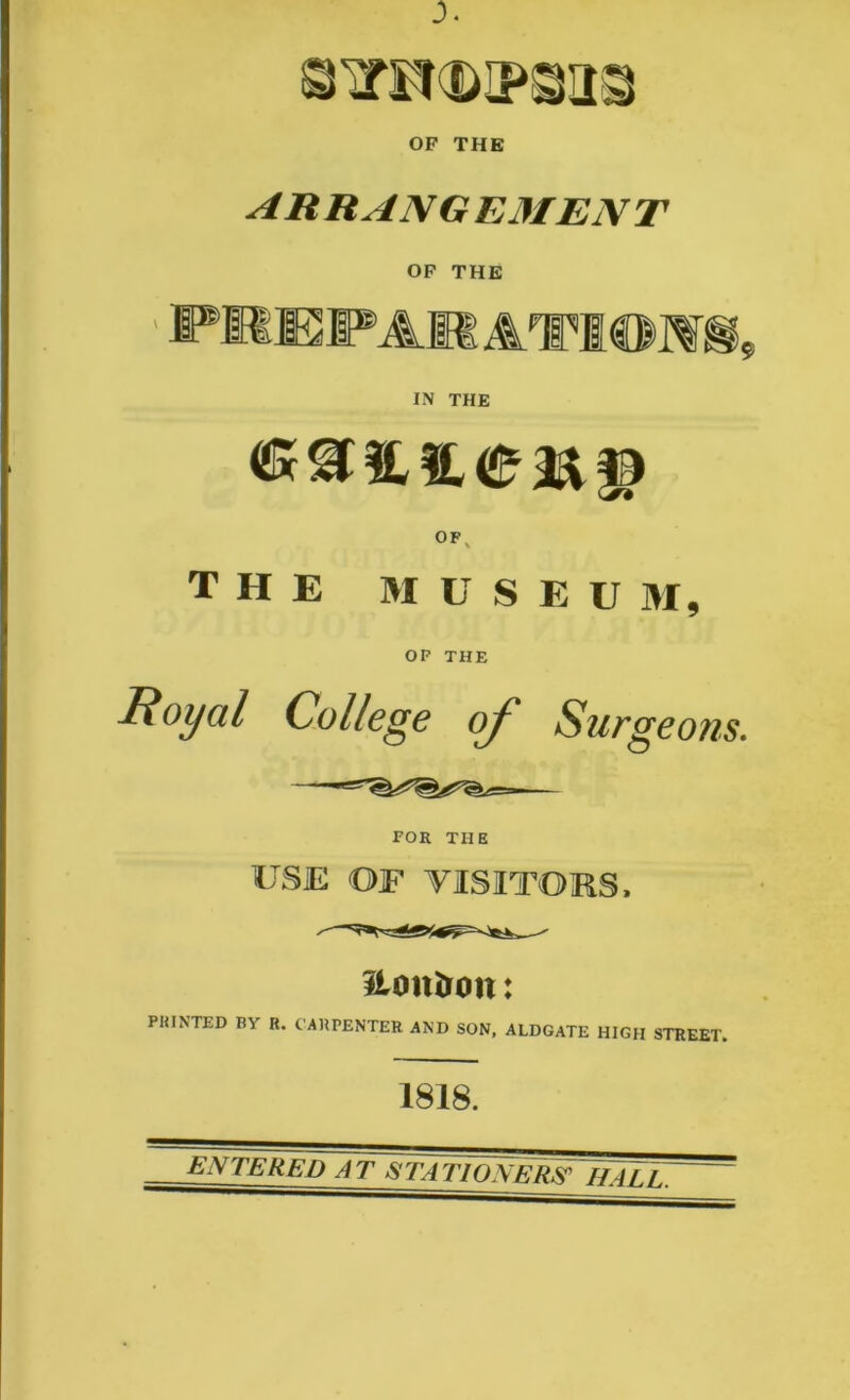 ARRANGEMENT OF THE 11 IN THE OF THE M U S E U M, OF THE Royal College of Surgeons. FOR THE USE OF VISITORS, &on&o»: PEINTED BY R. CARPENTER AND SON, ALDGATE HIGH STREET. 1818. ENTERED AT STATIONERS'IfALL.