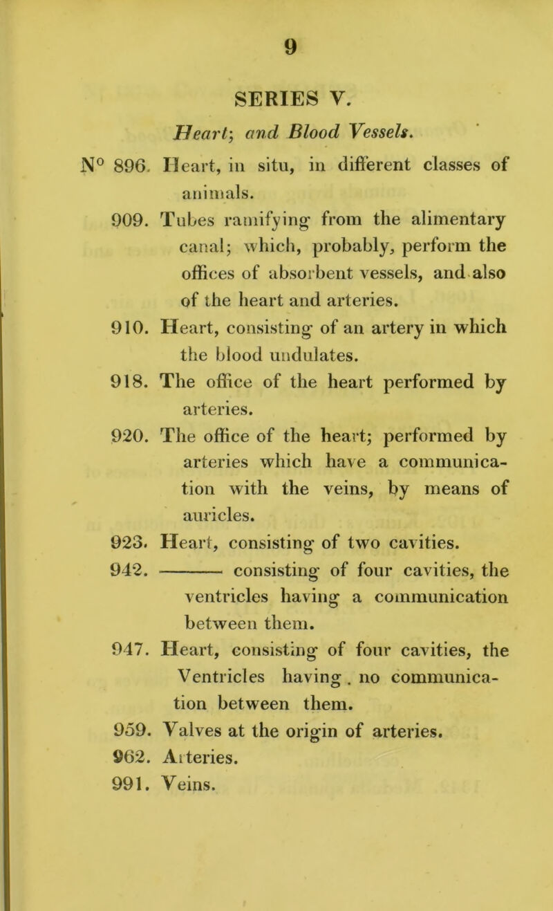 SERIES V. Heart; and Blood Vessels. N° 896. Heart, in situ, in different classes of animals. 909. Tubes ramifying- from the alimentary canal; which, probably, perform the offices of absorbent vessels, and also of the heart and arteries. 910. Heart, consisting of an artery in which the blood undulates. 918. The office of the heart performed by arteries. 920. The office of the heart; performed by arteries which have a communica- tion with the veins, by means of auricles. 923. Heart, consisting of two cavities. 942. consisting of four cavities, the ventricles having a communication between them. 947. Heart, consisting of four cavities, the Ventricles having . no communica- tion between them. 959. Yalves at the origin of arteries. 962. Aiteries. 991. Veins.