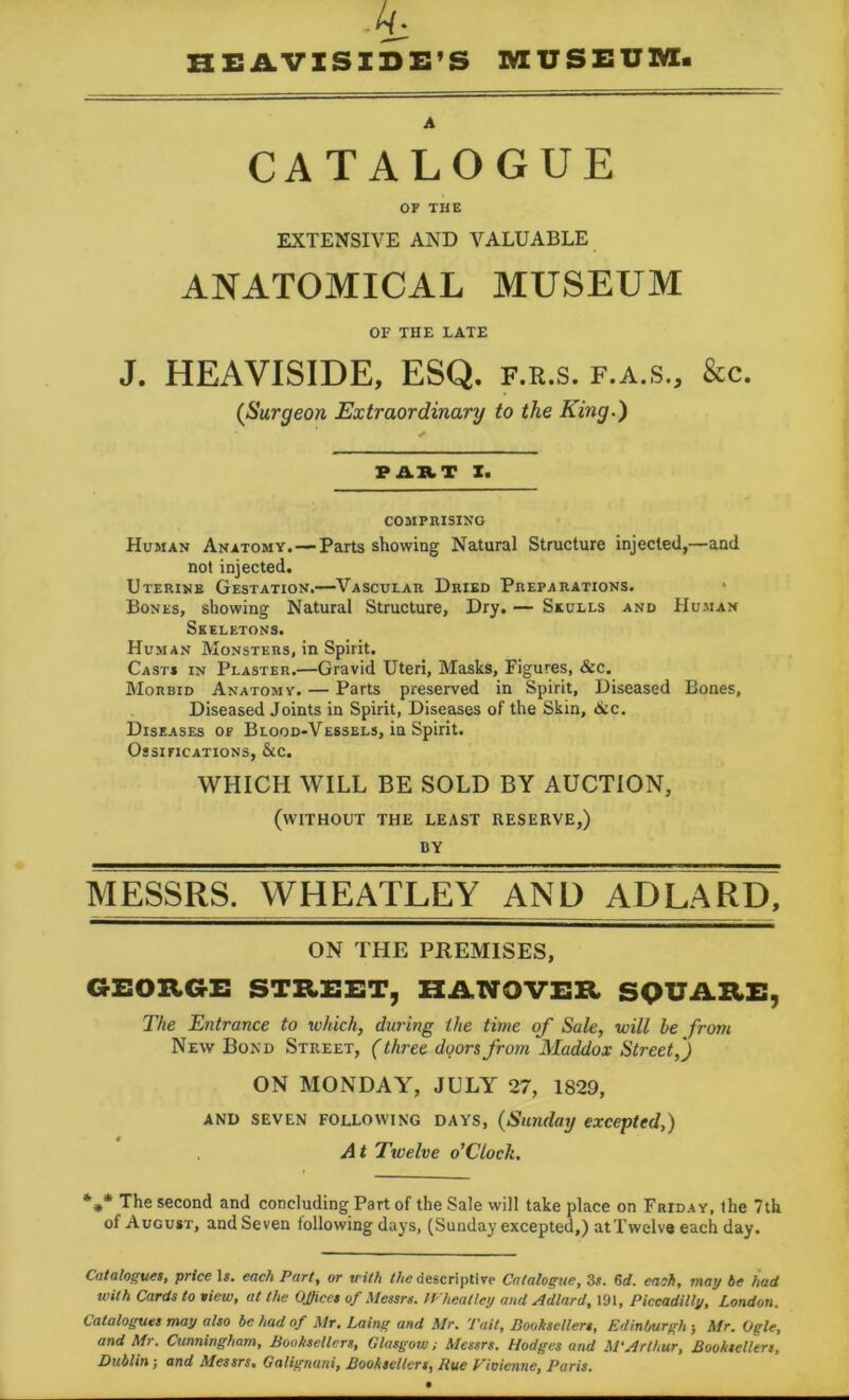 HEAVISIDE’S MUSEUM. CATALOGUE OF THE EXTENSIVE AND VALUABLE ANATOMICAL MUSEUM OF THE LATE J. HEAVISIDE, ESQ. f.r.s. f.a.s., &c. (Surgeon Extraordinary to the King.) PART I. COMPRISING Human Anatomy.—Parts showing Natural Structure injected,—and not injected. Uterine Gestation.—Vascular Dried Preparations. Bones, showing Natural Structure, Dry. — Skulls and Human Skeletons. Human Monsters, in Spirit. Casts in Plaster.—Gravid Uteri, Masks, Figures, &c. Morbid Anatomy. — Parts preserved in Spirit, Diseased Bones, Diseased Joints in Spirit, Diseases of the Skin, 6tc. Diseases of Blood-Vessels, in Spirit. Ossifications, &c. WHICH WILL BE SOLD BY AUCTION, (without the least reserve,) DY MESSRS. WHEATLEY AND ADLARD, ON THE PREMISES, GEORGE STREET, HANOVER SQUARE, The Entrance to which, during the time of Sale, will be front New Bond Street, (three dqorsfrom Maddox Street,') ON MONDAY, JULY 27, 1829, AND SEVEN following days, (Sunday excepted,) A t Twelve o’Ctock. %* The second and concluding Part of the Sale will take place on Friday, the 7th of August, and Seven following days, (Sunday excepted,) at Twelve each day. Catalogues, price Is. each Part, or with Me descriptive Catalogue, 3s. 6d. each, may be had with Cards to view, at the OJfices of Messrs. IVheatley and Adlard, 191, Piccadilly, London. Catalogues may also be had of Mr. Laing and Mr. Tail, Booksellers, Edinburgh } Mr. Ogle, and Mr. Cunningham, Booksellers, Glasgow; Messrs. Hodges and M'Arthur, Booksellers, Dublin; and Messrs, Galignani, Booksellers, Rue Vivienne, Paris.