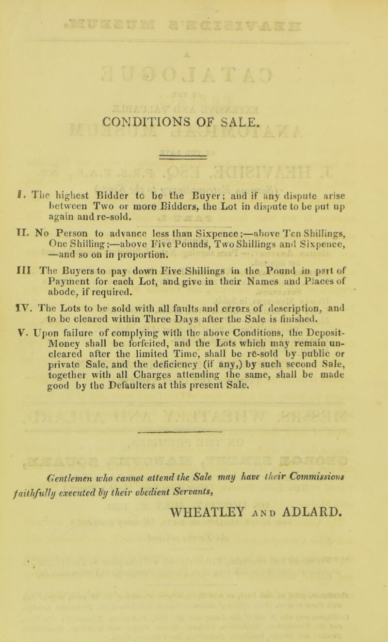 CONDITIONS OF SALE. I. The highest Bidder to be the Buyer; audit any dispute arise between Two or more Bidders, the Lot in dispute to be put up again and re-sold. II. No Person to advance less than Sixpence;—above Ten Shillings, One Shilling;—above Five Pounds, Two Shillings and Sixpence, —-and so on in proportion. Ill The Buyers to pay down Five Shillings in the Pound in part of Payment for each Lot, and give in their Names and Places of abode, if required. IV. The Lots to be sold with all faults and errors of description, and to be cleared within Throe Days after the Salp is finished. V. Upon failure of complying with the above Conditions, the Deposit- Money shall be forfeited, and the Lots which may remain un- cleared after the limited Time, shall be re-sold by public or private Sale, and the deficiency (if any,) by such second Sale, together with all Charges attending the same, shall be made good by the Defaulters at this present Sale. Gentlemen who cannot attend the Sale may have their Commissions faithfully executed by their obedient Servants, WHEATLEY and ADLARD.