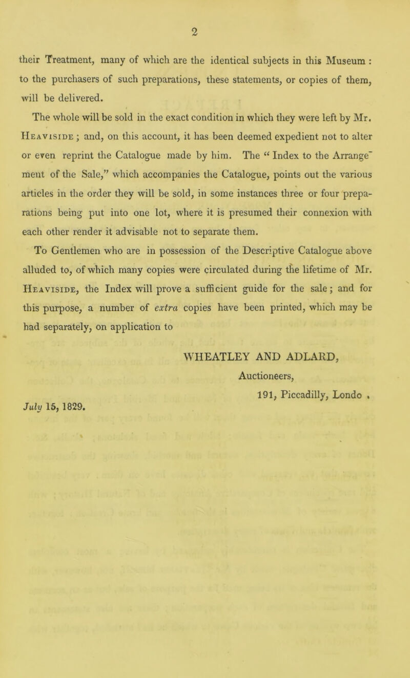 their Treatment, many of which are the identical subjects in this Museum : to the purchasers of such preparations, these statements, or copies of them, will be delivered. The whole will be sold in the exact condition in which they were left by Mr. Heaviside ; and, on this account, it has been deemed expedient not to alter or even reprint the Catalogue made by him. The “ Index to the Arrange' ment of the Sale,” which accompanies the Catalogue, points out the various articles in the order they will be sold, in some instances three or four prepa- rations being put into one lot, where it is presumed their connexion with each other render it advisable not to separate them. To Gentlemen who are in possession of the Descriptive Catalogue above alluded to, of which many copies were circulated during the lifetime of Mr. Heaviside, the Index will prove a sufficient guide for the sale; and for this purpose, a number of extra copies have been printed, which may be had separately, on application to WHEATLEY AND ADLAIID, Auctioneers, 191, Piccadilly, Londo . July 15, 1829.