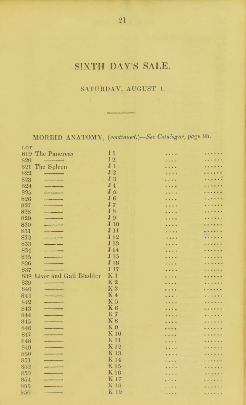 SIXTH DAY’S SALE. SATURDAY, AUGUST ]. MORBID ANATOMY, {continued.)—Sec Catalogue, page 95. LOT 819 The Pancreas 820 821 The Spleen 822 823 824 825 826 827 828 829 830 831 832 833 834 835 836 8.37 838 Liver and Gall Bladder 839 840 841 842 843 844 845 846 847 848 849 850 851 852 853 854 855 85G I 1 12 .) 1 .12 J 3 .14 J 5 JG J 7 .18 .19 J 10 J 11 .1 12 J 13 .114 J 15 .1 16 .1 17 K 1 K 2 K 3 K 4 K 5 KG K 7 K 8 K 9 K 10 K 11 Iv 12 K 13 K 14 K 15 K 1G K 17 K 18 K 19