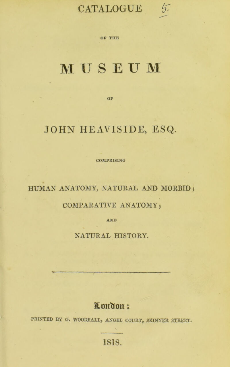 CATALOGUE (f- OF THE MUSEUM JOHN HEAVISIDE, ESQ. COMPRISING HUMAN ANATOMY, NATURAL AND MORBID COMPARATIVE ANATOMY; AND NATURAL HISTORY. Stanton: PRINTED BY G. WOODFALL, ANGEL COURT, SKINNER STREET. 1818.