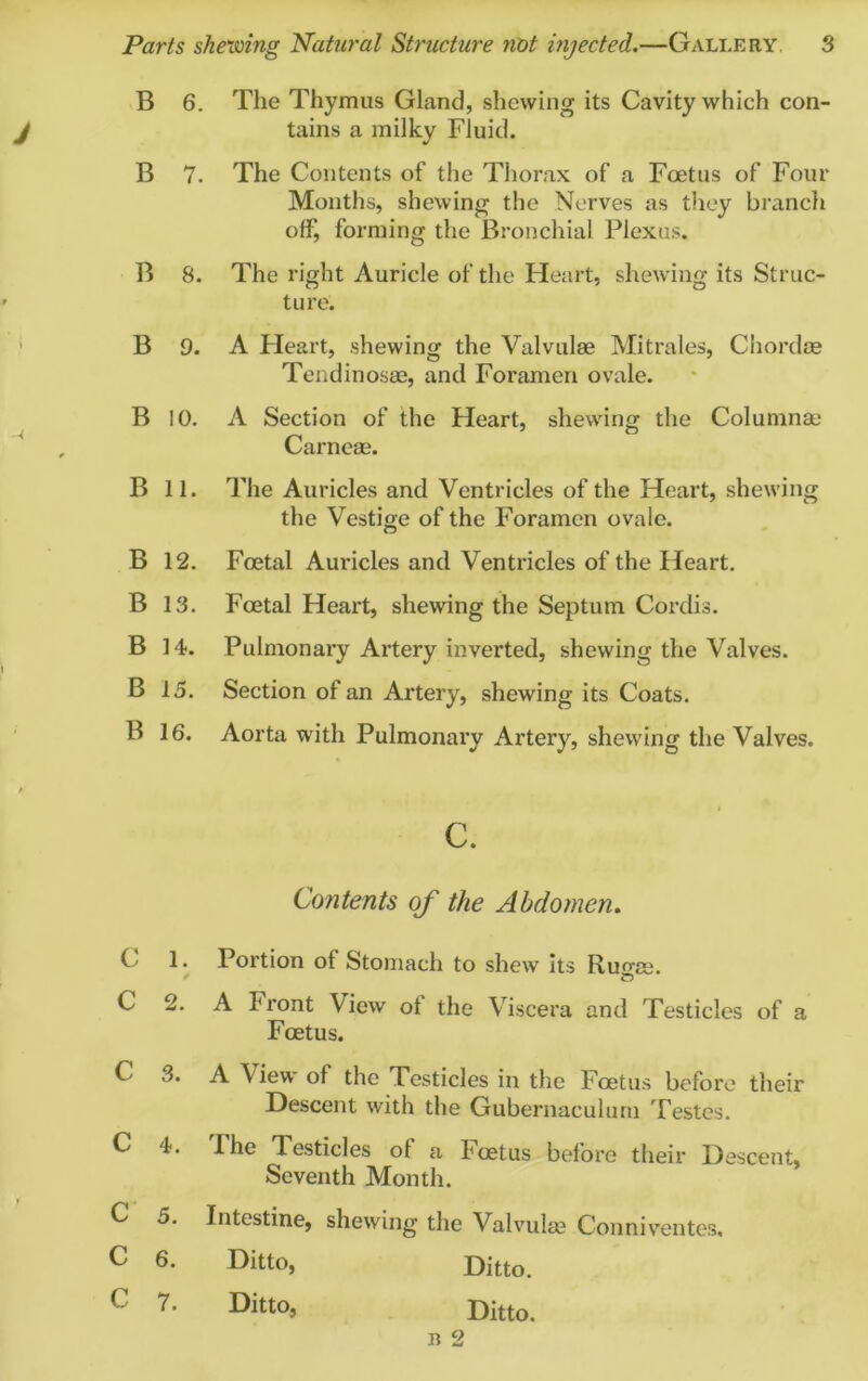 B 6. The Thymus Gland, shewing its Cavity which con- tains a milky Fluid. B 7. The Contents of the Thorax of a Foetus of Four Months, shewing the Nerves as they branch offj forming the Bronchial Plexus. B 8. The right Auricle of the Heart, shewing its Struc- ture. B 9. A Heart, shewing the Valvulse Mitrales, Chordae Tendinosae, and Foramen ovale. B 10. A Section of the Heart, shewing the Columnar Carneae. B 11. The Auricles and Ventricles of the Heart, shewing the Vestige of the Foramen ovale. B 12. Foetal Auricles and Ventricles of the Heart. B 13. Foetal Heart, shewing the Septum Cordis. B 14. Pulmonary Artery inverted, shewing the Valves. B 15. Section of an Artery, shewing its Coats. B 16. Aorta with Pulmonary Artery, shewing the Valves. c. Contents of the Abdomen. C 1. Portion ot Stomach to shew its Ru^ee. C 2. A Front View ol the Viscera and Testicles of a Foetus. C 3. A View of the Testicles in the Foetus before their Descent with the Gubernaculum Testes. C 4. Fhe Testicles ol a I'oetus before their Descent, Seventh Month. C 5. Intestine, shewing the Valvulae Conniventes. C 6- Ditto, Ditto. C 7* Ditto* Ditto. B 2