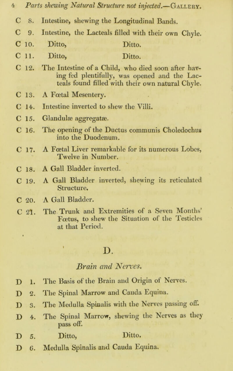 C 8. Intestine, shewing the Longitudinal Bands. C 9. Intestine, the Lacteals filled with their own Chyle. C 10. Ditto, Ditto. C 11. Ditto, Ditto. C 12. The Intestine of a Child, who died soon after hav- ing fed plentifully, was opened and the Lac- teals found filled with their own natural Chyle. C 13. A Foetal Mesentery. C 14. Intestine inverted to shew the Villi. C 15. Glandulae aggregatae. C 16. The opening of the Ductus communis Choledochus into the Duodenum. C 17. A Foetal Liver remarkable for its numerous Lobes, Twelve in Number. C 18. A Gall Bladder inverted. C 19. A Gall Bladder inverted, shewing its reticulated Structure, C 20. A Gall Bladder. C 21. The Trunk and Extremities of a Seven Months’ Foetus, to shew the Situation of the Testicles at that Period. Brain and Nerves. D 1. The Basis of the Brain and Origin of Nerves. D 2. The Spinal Marrow and Cauda Equina. D 3. The Medulla Spinalis with the Nerves passing off. D 4. The Spinal Marrow, shewing the Nerves as they pass off'. D 5. Ditto, Ditto. D 6. Medulla Spinalis and Cauda Equina.