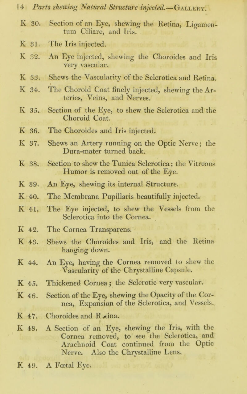 K 30. Section of an Eye, shewing the Retina, Ligamen- tum Ciliare, and Iris. K 31. The Iris injected. K 32. An Eye injected, shewing the Choroides and Iris very vascular. K 33. Shews the Vascularity of the Sclerotica and Retina. K 34. The Choroid Coat finely injected, shewing the Ar- teries, Veins, and Nerves. K 35. Section of the Eye, to shew the Sclerotica and the Choroid Coat. K 36. The Choroides and Iris injected. K 37. Shews an Artery running on the Optic Nerve; the Dura-mater turned back. K 38. Section to shew the Tunica Sclerotica; the Vitreous Humor is removed out of the Eye. K 39. An Eye, shewing its internal Structure. K 40. The Membrana Pupillaris beautifully injected. K 41. The Eye injected, to shew the Vessels from the Sclerotica into the Cornea. K 42. The Cornea Transparens. K 43. Shews the Choroides and Iris, and the Retina hanging down. K 44. An Eye, having the Cornea removed to shew the Vascularity of the Chrystalline Capsule. K 45. Thickened Cornea ; the Sclerotic very vascular. K 46. Section of the Eye, shewing the Opacity of the Cor- nea, Expansion of the Sclerotica, and Vessels. K 47. Choroides and F .*,ina. K 48. A Section of an Eye, shewing the Iris, with the Cornea removed, to see the Sclerotica, and Arachnoid Coat continued from the Optic Nerve. Also the Chrystalline Lens. K 49. A Foetal Eye.